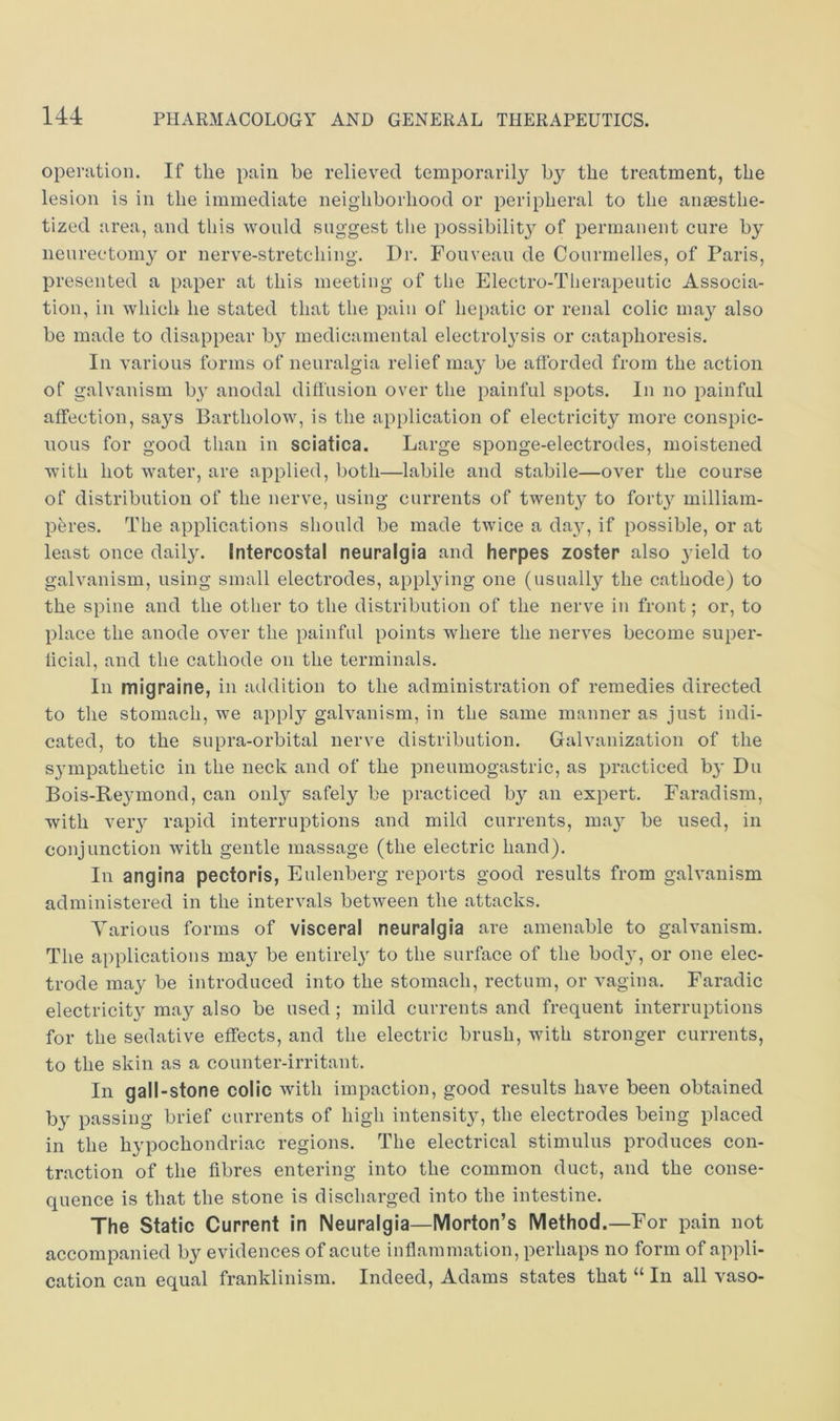 operation. If the pain be relieved temporarily by the treatment, the lesion is in the immediate neighborhood or peripheral to the anaesthe- tized area, and this would suggest the possibilit}^ of permanent cure by neurectomy or nerve-stretching. Dr. Fouveau de Courmelles, of Paris, presented a paper at this meeting of the Electro-Therapeutic Associa- tion, in which he stated that the pain of hepatic or renal colic may also be made to disappear by medicamental electrolysis or cataphoresis. In various forms of neuralgia relief ma}’ be afforded from the action of galvanism by anodal diffusion over the painful spots. In no painful affection, says Bartholow, is the application of electricity more conspic- uous for good than in sciatica. Large sponge-electrodes, moistened with hot water, are applied, both—labile and stabile—over the course of distribution of the nerve, using currents of twenty to forty milliam- peres. The applications should be made twice a da}, if possible, or at least once daily. Intercostal neuralgia and herpes zoster also yield to galvanism, using small electrodes, applying one (usually the cathode) to the spine and the other to the distribution of the nerve in front; or, to place the anode over the painful points where the nerves become super- hcial, and the cathode on the terminals. In migraine, in addition to the administration of remedies directed to the stomach, we apply galvanism, in the same manner as just indi- cated, to the supra-orbital nerve distribution. Galvanization of the S3mpathetic in the neck and of the pneumogastric, as practiced by Du Bois-Reymond, can only safely be practiced by an expert. Faradism, with very rapid interruptions and mild currents, may be used, in conjunction with gentle massage (the electric hand). In angina pectoris, Eulenberg reports good results from galvanism administered in the intervals between the attacks. Various forms of visceral neuralgia are amenable to galvanism. The applications may be entirel} to the surface of the bod}, or one elec- trode may be introduced into the stomach, rectum, or vagina. Faradic electricity may also be used; mild currents and frequent interruptions for the sedative effects, and the electric brush, with stronger currents, to the skin as a counter-irritant. In gall-stone colic with impaction, good results have been obtained by passing brief currents of high intensity, the electrodes being placed in the hypochondriac regions. The electrical stimulus produces con- traction of the fibres entering into the common duct, and the conse- quence is that the stone is discharged into the intestine. The Static Current in Neuralgia—Morton’s Method.—For pain not accompanied by evidences of acute infiammation, perhaps no form of appli- cation can equal franklinism. Indeed, Adams states that “ In all vaso-