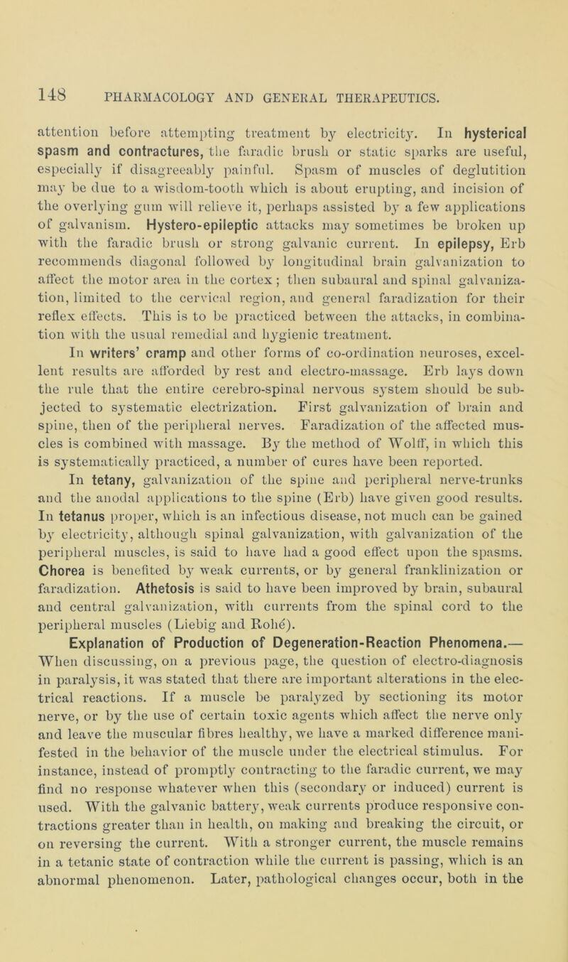 attention before attempting treatment by electricit3^ In hysterical spasm and contractures, the faradic brusli or static sparks are useful, especially^ if disagreeably painful. Spasm of muscles of deglutition may’ be due to a wisdom-tooth which is about erupting, and incision of the overlying gum will relieve it, perhaps assisted by’ a few applications of galvanism. Hystero-epileptic attacks may sometimes be broken up with the faradic brush or strong galvanic current. In epilepsy, Erb recommends diagonal followed by’ longitudinal brain galvanization to alfect the motor area in the cortex ; then subaural and spinal galvaniza- tion, limited to the cervical region, and general faradization for their reflex effects. This is to be practiced between the attacks, in combina- tion with the usual remedial and hy’gienic treatment. In writers’ cramp and other forms of co-ordination neuroses, excel- lent results are afforded by rest and electro-massage. Erb lay’S down the rule that the entire cerebro-spinal nervous sy’stem should be sub- jected to systematic electrization. First galvanization of brain and spine, then of the peripheral nerves. Faradization of the affected mus- cles is combined wdth massage. By’ the method of Wolff', in w’hich this is systematically practiced, a number of cures have been reported. In tetany, galvanization of the spine and peripheral nerve-trunks and the anodal applications to the spine (Erb) have given good results. In tetanus proper, which is an infectious disease, not much can be gained by’ electricity’, although spinal galvanization, with galvanization of the peripheral muscles, is said to have had a good effect upon the spasms. Chorea is benefited by’ weak currents, or by general franklinization or faradization. Athetosis is said to have been improved by brain, subaural and central galvanization, with currents from the spinal cord to the peripheral muscles (Liebig and Rohe). Explanation of Production of Degeneration-Reaction Phenomena.— When discussing, on a previous page, the question of electro-diagnosis in paralysis, it was stated that there are important alterations in the elec- trical reactions. If a muscle be paralyzed by sectioning its motor nerve, or by the use of certain toxic agents which alfect the nerve only' and leave the muscular fibres healthy, we have a marked difference mani- fested in the behavior of the muscle under the electrical stimulus. For instance, instead of promptly contracting to the faradic current, we may find no response whatever when this (secondary or induced) current is used. With the galvanic battery’, w’eak currents produce responsive con- tractions greater than in health, on making and breaking the circuit, or on reversing the current. With a stronger current, the muscle remains in a tetanic state of contraction while the current is passing, which is an abnormal phenomenon. Later, pathological changes occur, both in the