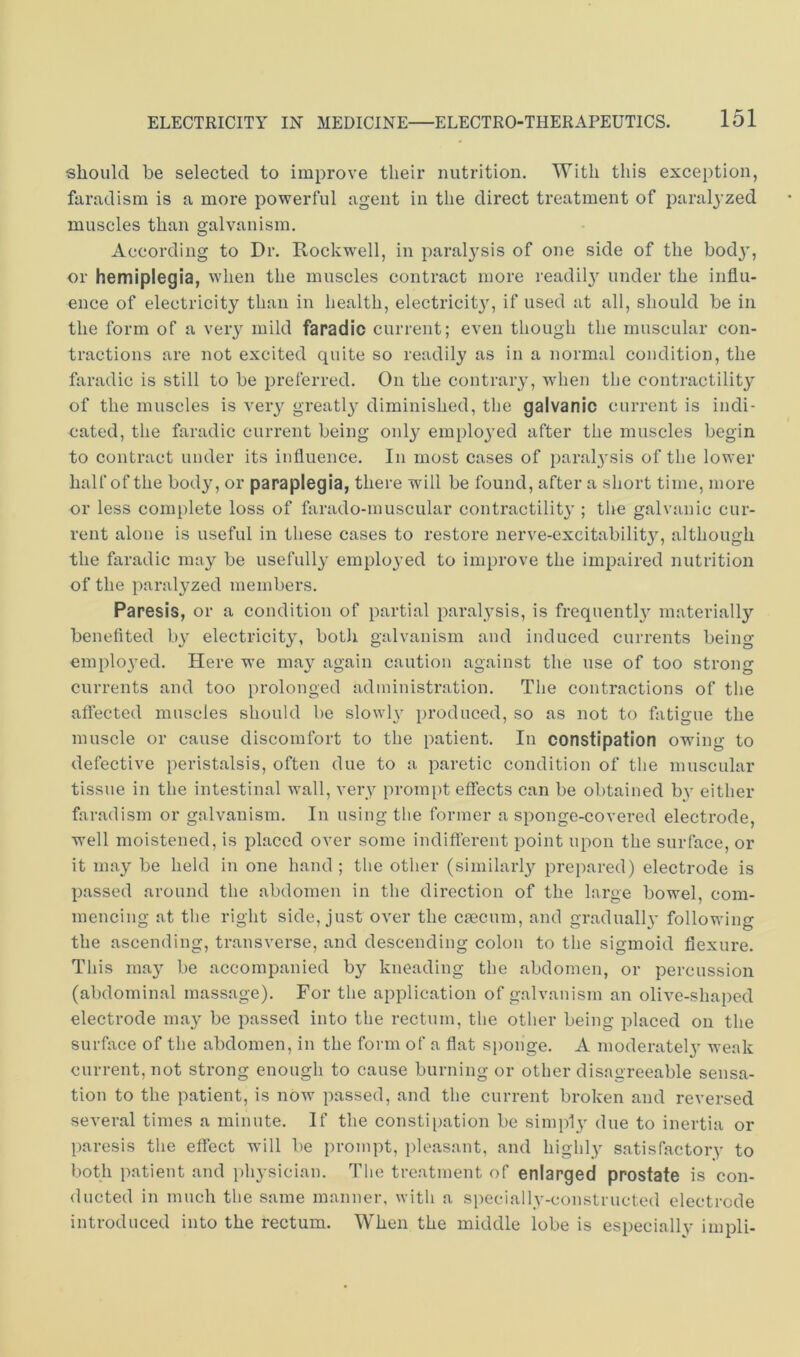 should be selected to improve their nutrition. With this exception, furndism is a more powerful agent in the direct treatment of paralyzed muscles than galvanism. According to Dr. Rockwell, in paralysis of one side of the bodj', or hemiplegia, when the muscles contract more readil}’^ under the influ- ence of electricity than in health, electricit}’', if used at all, should be in the form of a veiy mild faradic current; even though the muscular con- tractions are not excited quite so readily as in a normal condition, the faradic is still to be preferred. On the contraiy, when the contractility of the muscles is very greatly diminished, the galvanic current is indi- cated, the faradic current being onlj^ employed after the muscles begin to contract under its influence. In most cases of paralysis of the lower half of the body, or paraplegia, there will be found, after a short time, more or less complete loss of farado-muscular contractilitj'; the galvanic cur- rent alone is useful in these cases to restore nerve-excitability, although the faradic may be usefully employed to improve the impaired nutrition of the paralyzed members. Paresis, or a condition of partial paralysis, is frequent!}’ materially benefited by electricity, botli galvanism and induced currents being employed. Here we may again caution against the use of too strono' currents and too prolonged administration. The contractions of the affected muscles should be slowly producetl, so as not to fatigue the muscle or cause discomfort to the patient. In constipation owing to defective peristalsis, often due to a paretic condition of the muscular tissue in the intestinal wall, very prompt effects can be obtained by either faradism or galvanism. In using the former a sponge-covered electrode, well moistened, is placed over some indifferent point upon the surface, or it may be held in one hand ; the other (similarly prepared) electrode is passed around the abdomen in the direction of the large bowel, com- mencing at the right side, just over the crecum, and gradually following the ascending, transverse, and descending colon to the sigmoid flexure. This may be accompanied by kneading the abdomen, or percussion (abdominal massage). For the application of galvanism an olive-shaped electrode may be passed into the rectum, the other being placed on the surface of the abdomen, in the form of a flat si)onge. A moderately weak current, not strong enough to cause burning or other disagreeable sensa- tion to the patient, is now passed, and the current broken and reversed several times a minute. If the constipation be simply due to inertia or paresis the effect will be prompt, i)leasant, and highly satisfactory to both patient and i)hysician. The treatment of enlarged prostate is con- ducted in much the same manner, with a specially-constructed electrode introduced into the rectum. When the middle lobe is especially impli-