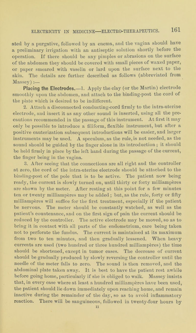 ated by a purgative, followed by an enema, and the vagina should have a preliminary irrigation with an antiseptic solution sliortl}' before the operation. If there should be any pimples or abrasions on the surface of the abdomen they should be covered with small pieces of waxed paper, or paper smeared with vaselin or lard upon the surface next to the skin. The details are further described as follows (abbreviated from Massey):— Placing the Electrodes.—1. Applj^ the cla}'^ (or the Martin) electrode smoothl}' upon the abdomen, and attach to the binding-post the cord of the plate which is desired to be indiflerent. 2. Attach a disconnected conducting-cord firmly to the intra-uterine electrode, and insert it as any other sound is inserted, using all the pre- cautions recommended in the passage of this instrument. At first it ma}' onl}' be possible to introduce a filiform, flexible instrument, but after a positive cauterization subsequent introductions will be easier, and larger instruments may be used. A speculum, as the rule, is not needed, as the sound should be guided by the finger alone in its introduction ; it should be held firmly in place b}' the left hand during the passage of the current, the finger being in the vagina. 3. After seeing that the connections are all right and the controller at zero, the cord of the intra-uterine electrode should be attached to the binding-post of the pole that is to be active. The patient now being read}^ the current is slowly turned on, until thirty or fort}' milliampferes are shown b}' the meter. After resting at this point for a few minutes ten or twenty milliamperes may be added ; but, as the rule, forty or fifty milliamperes will suffice for the first treatment, especially if the patient be nervous. The meter should be constantly watched, as well as the patient’s countenance, and on the first sign of pain the current should be reduced by the controller. The active electrode may be moved, so as to bring it in contact with all parts of the endometrium, care being taken not to perforate the fundus. The current is maintained at its maximum from two to ten minutes, and then gradually lessened. When heav}^ currents are used (two hundred or three hundred milliampferes) the time should be shortened, except in tumor cases. The decrease of current should be gradually i)roduced by slowly reversing the controller until the needle of the meter falls to zero. The sound is then removed, and the abdominal plate taken away. It is best to have the patient rest awhile before going home, particular!}' if she is obliged to walk. Massey insists that, in every case where at least a hundred milliami)eres have been used, the patient should lie down immediately upon reaching home, and remain inactive during the remainder of the day, so as to avoid inflammatory reaction. There will be sanguineous, followed in twenty-four hours by 11