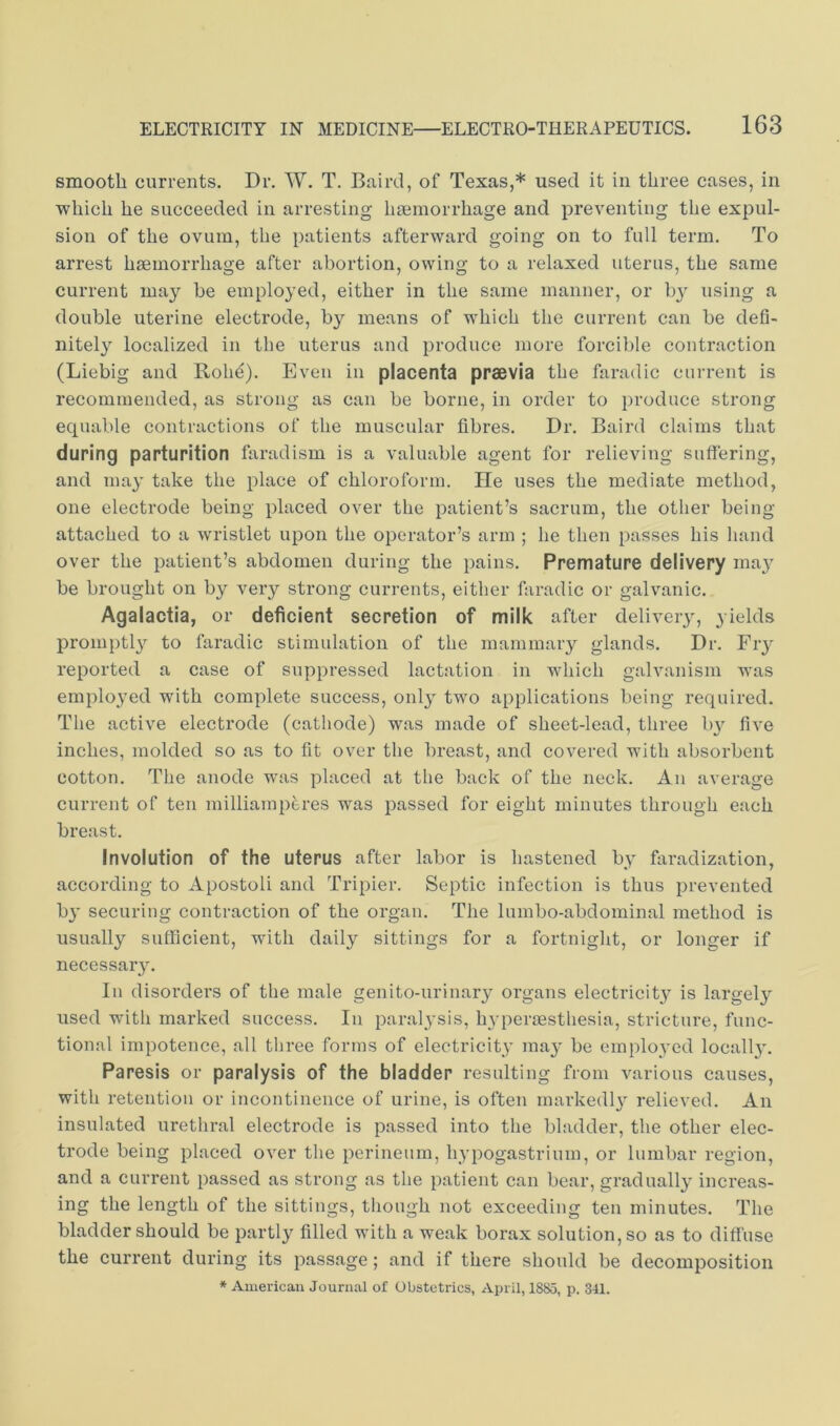 smooth currents. Dr. W. T. Baird, of Texas,* used it in three cases, in which he succeeded in arresting haemorrhage and preventing the expul- sion of the ovum, the patients afterward going on to full term. To arrest haemorrhage after abortion, owing to a relaxed uterus, the same current may be employed, either in the same manner, or bj^ using a double uterine electrode, by means of which the current can be defi- nitely localized in the uterus and produce more forcible contraction (Liebig and Rohe). Even in placenta prsevia the faradic current is recommended, as strong as can be borne, in order to produce strong equable contractions of the muscular fibres. Dr. Baird claims that during parturition faradism is a valuable agent for relieving suffering, and may take the place of chloroform. He uses the mediate method, one electrode being placed over the patient’s sacrum, the other being attached to a wristlet upon the operator’s arm ; he then passes his hand over the patient’s abdomen during the pains. Premature delivery ma}^ be brought on by very strong currents, either faradic or galvanic. Agalactia, or deficient secretion of milk after delivery, yields promptly to faradic stimulation of the mammary glands. Dr. Fiy reported a case of suppressed lactation in which galvanism was employed with complete success, onl}^ two applications being required. The active electrode (cathode) was made of sheet-lead, three b}'^ five inches, molded so as to fit over the breast, and covered with absorbent cotton. The anode was placed at the back of the neck. An average current of ten milliamperes was passed for eight minutes through each breast. Involution of the uterus after labor is hastened by faradization, according to Apostoli and Tripier. Septic infection is thus prevented b}' securing contraction of the organ. The lumbo-abdominal method is usually sufficient, with daily sittings for a fortnight, or longer if necessary. In disorders of the male genito-uriiiary organs electricity is largely used with marked success. In paralysis, h3'perjEsthesia, stricture, func- tional impotence, all three forms of electricity may be employed locall}'. Paresis or paralysis of the bladder resulting from various causes, with retention or incontinence of urine, is often markedl}' relieved. An insulated urethral electrode is passed into the bladder, the other elec- trode being placed over the perineum, hypogastrium, or lumbar region, and a current passed as strong as the patient can bear, gradually increas- ing the length of the sittings, though not exceeding ten minutes. The bladder should be partly filled with a weak borax solution, so as to diffuse the current during its passage; and if there should be decomposition * American Journal of Obstetrics, April, 1885, p. 341.