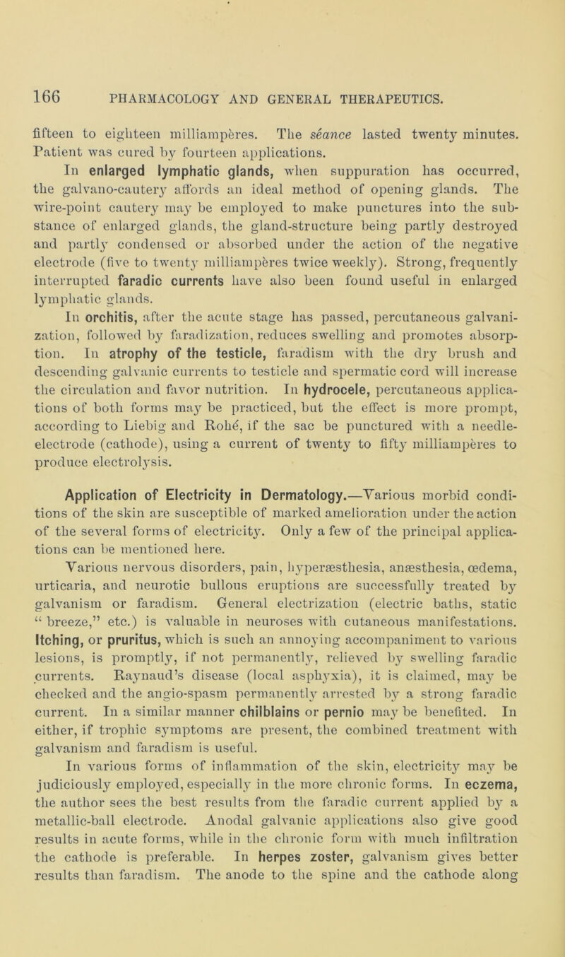fifteen to eighteen milliamperes. The seance lasted twenty minutes. Patient was cured !)}'■ fourteen applications. In enlarged lymphatic glands, when suppuration has occurred, the galvano-cauteiy affords an ideal method of opening glands. The wire-point cautery may be employed to make punctures into the sub- stance of enlarged glands, the gland-structure being partly destroyed and parti}' condensed or absorbed under the action of the negative electrode (five to twenty milliamperes twice weekly). Strong, frequently interrupted faradic currents have also been found useful in enlarged lymphatic glands. In orchitis, after the acute stage has passed, percutaneous galvani- zation, followed by faradization, reduces swelling and promotes absorp- tion. In atrophy of the testicle, faradism with the dry brush and descending galvanic currents to testicle and spermatic cord will increase the circulation and favor nutrition. In hydrocele, percutaneous applica- tions of both forms may be practiced, but the effect is more prompt, according to Liebig and Rohe, if the sac be punctured with a needle- electrode (cathode), using a current of twenty to fifty milliamperes to produce electrolysis. Application of Electricity in Dermatology.—Yarions morbid condi- tions of the skin are susceptible of marked amelioration under the action of the several forms of electricity. Only a few of the principal applica- tions can be mentioned here. Various nervous disorders, pain, hypersesthesia, anaesthesia, oedema, urticaria, and neurotic bullous eruptions are successfully treated by galvanism or faradism. General electrization (electric baths, static “ breeze,” etc.) is valuable in neuroses with cutaneous manifestations. Itching, or pruritus, which is such an annoying accompaniment to various lesions, is promptly, if not permanently, relieved by swelling faradic currents. Raynaud’s disease (local asphyxia), it is claimed, may be checked and the angio-spasra permanently arrested by a strong faradic current. In a similar manner chilblains or pernio may be benefited. In either, if trophic symptoms are present, the combined treatment with galvanism and faradism is useful. In various forms of inflammation of the skin, electricity may be judiciously employed, especially in the more chronic forms. In eczema, the author sees the best results from the faradic current applied by a metallic-ball electrode. Anodal galvanic applications also give good results in acute forms, while in the chronic form with much infiltration the cathode is preferable. In herpes zoster, galvanism gives better results than faradism. The anode to the spine and the cathode along
