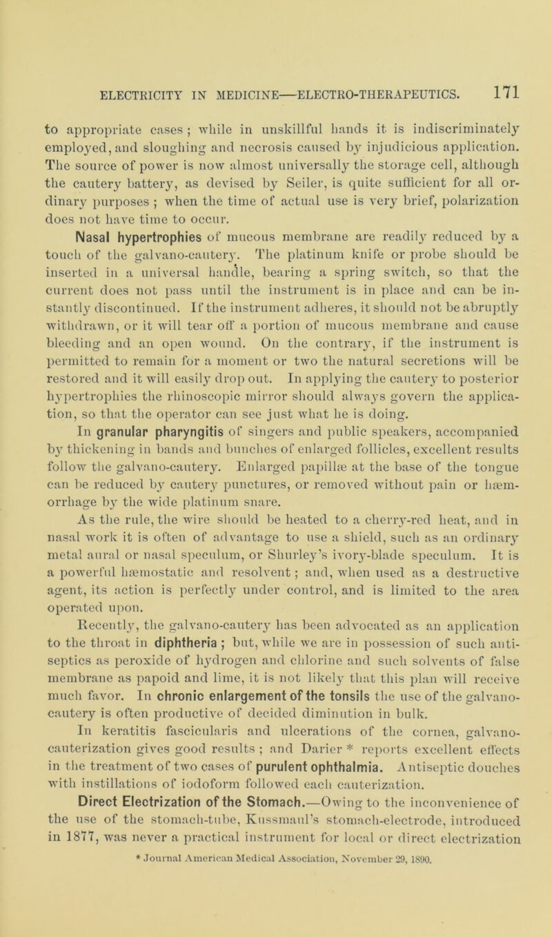 to appropriate cases ; while in unskillful hands it is indiscriminately employed, and sloughing and necrosis caused injudicious application. The source of power is now almost universally the storage cell, although the cauteiy battery, as devised b}^ Seiler, is quite suflicient for all or- dinary piiiqjoses ; when the time of actual use is very brief, polarization does not have time to occur. Nasal hypertrophies of mucous membrane are readil}^ reduced by a touch of the galvano-cauteiy. The platinum knife or probe should be inserted in a universal hanclle, bearing a spring switch, so that the current does not pass until the instrument is in place and can be in- stantly discontinued. If the instrument adheres, it should not be abruptl}’' withdrawn, or it will tear off a portion of mucous membrane and cause bleeding and an open wound. On the contraiy, if the instrument is permitted to remain for a moment or two the natural secretions will be restored and it will easil}’ drop out. In applying the cautery to posterior li3’pertrophies the rhinoscopic mirror should alwa3'S govern the applica- tion, so that the operator can see just what he is doing. In granular pharyngitis of singers and public speakers, accompanied b}^ thickening in bands and bunches of enlarged follicles, excellent results follow the galvano-cauteiy. Enlarged papilhe at the base of the tongue can be reduced bj^ cautery punctures, or removed without pain or luem- orrhage b}^ the wide platinum snare. As the rule, the wire should be heated to a cherry-red heat, and in nasal work it is often of advantage to use a shield, such as an ordinaiy metal aural or nasal speculum, or Shurley’s ivoiy-blade speculum. It is a poM^erful haemostatic and resolvent; and, when used as a destructive agent, its action is perfectl}' under control, and is limited to the area operated upon. Recently, the galvano-cauteiy has been advocated as an application to the throat in diphtheria ; but, while we are in possession of such anti- septics as peroxide of lydrogen and chlorine and such solvents of false membrane as papoid and lime, it is not likel}- that this plan will receive much favor. In chronic enlargement of the tonsils the use of the galvano- cauteiy is often productive of decided diminution in bulk. In keratitis fascicularis and ulcerations of the cornea, aralvano- cauterization gives good results ; and Darier * reports excellent effects in the treatment of two cases of purulent ophthalmia. Antiseptic douches with instillations of iodoform followed each cauterization. Direct Electrization of the Stomach.—Owing to the inconvenience of the use of the stomach-tube, Kussmaul’s stomach-electrode, introduced in 1877, was never a practical instrument for local or direct electrization * Journal .Vmerit'an Medical Associ.atioii, November 29, 1890.