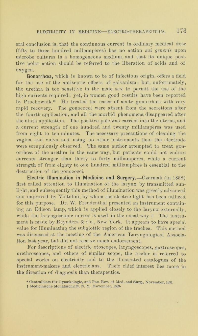 eral conclusion is, that tlie continuous current in ordinary medical dose (fifty to three hundred inilliamperes) lias no action sui generis upon microbe cultures in a homogeneous medium, and that its unique posi- tive polar action should be referred to the liberation of acids and of oxygen. Gonorrhoea, which is known to be of infectious origin, offers a field for the use of the antiseptic ettects of galvanism; but, unfortunately, the urethra is too sensitive in the male sex to permit the use of the high currents required; yet, in women good I'esults have been reported by Prochownik.* He treated ten cases of acute gonorrhcea with very rapid recovery. The gonococci were absent from the secretions after the fourth application, and all the morbid phenomena disappeared after the ninth application, fi'he positive pole was carried into the uterus, and a current strength of one hundred and twenty inilliamperes was used from eight to ten minutes. The necessaiy precautions of cleaning the vagina and vulva and using no other instruments than the electrode were scrupulousl}'^ observed. The same author attempted to treat gon- orrhoea of the urethra in the same wa}”^, but patients could not endure currents stronger than thirty to forty inilliamperes, while a current strength of from eighty to one hundred milliamperes is essential to the destruction of the gjonococci. Electric Illumination in Medicine and Surgery.—Czermak (in 1858) first called attention to illumination of the larynx by transmitted sun- light, and subsequently this method of illumination was greatly advanced and improved by Voltolini, b} whom the electric light has been utilized for this purpose. Dr. W. Freudenthal jiresented an instrument contain- ing an Edison lamp, which is applied closely to the laiynx externalh', while the laiyngoscopic mirror is used in the usual wa3'.f The instru- ment is made b}^ Reynders & Co., New York. It appears to have special value for illuminating the subglottic region of the trachea. This method was discussed at the meeting of the American Larvngological Associa- tion last year, but did not receive much endorsement. For descriptions of electric otoscopes, laryngoscopes, gastroscopes, urethroscopes, and others of similar scope, the reader is referred to special works on electricity and to the illustrated catalogues of the instrument-makers and electricians. Their chief interest lies more in the direction of diagnosis than therapeutics. * Centralblatt fiir Gynsekologie, and Pac. Rev. of Med. and Surg., November, 1891 t Medicinische Monatsschiift, N. Y., November, 1889.