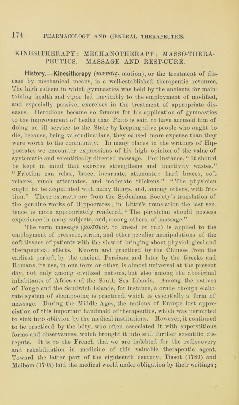 KINESITHEIIAPY; MECHANOTHERAPY; MASSO-THERA- PEUTICS. MASSAGE AND REST-CURE. History.—Kinesitherapy {xiVYjGig, motion), or the treatment of dis- ease by mechanical means, is a well-establislied therapeutic resource. The high esteem in which gymnastics was held by the ancients for main-' taining health and vigor led inevitably to the employment of modified, and especially^ passive, exercises in the treatment of appropriate dis- eases. Herodicus became so famous for his application of gymnastics to the improvement of health that Plato is said to have accused him of doing an ill service to the State by keeping alive people who ought to die, because, being valetudinarians, they caused more expense than they were worth to the community. In many places in the writings of Hip- pocrates we encounter expressions of his high opinion of the value of systematic and scientifically-directed massage. For instance, “ It should be kept in mind that exercise strengthens and inactivity wastes.” “ Friction can relax, brace, incarnate, attenuate: hard braces, soft relaxes, much attenuates, and moderate thickens.” “ The phy’sician ought to be acquainted with many' things, and, among others, with fric- tion.” These extracts are from the Sy’denham Society'’s translation of the genuine works of Hippocrates; in Littre’s translation the last sen- tence is more appropriately'' rendered, “ The phy^sician should possess experience in many- subjects, and, among others, of massage.” The term massage (fiaGGELV^ to knead or rub) is applied to the employ'inent of pressure, strain, and other peculiar manipulations of the soft tissues of patients with the view of bringing about physiological and therapeutical effects. Known and practiced by the Chinese from the earliest period, by^ the ancient Persians, and later by' the Greeks and Romans, its use, in one form or other, is almost universal at the present day', not only among civilized nations, but also among the aboriginal inhabitants of Africa and the South Sea Islands. Among the natives of Tongo and the Sandwich Islands, for instance, a crude though elabo- rate sy^stem of shampooing is practiced, which is essentially' a form of massage. During the Middle Ages, the nations of Europe lost appre- ciation of this important handmaid of therapeutics, which was permitted to sink into oblivion by the medical institutions. However, it continued to be practiced by the laity, who often associated it with superstitious forms and observances, which brought it into still further scientific dis- repute. It is to the French that we are indebted for the rediscovery' and rehabilitation in medicine of this valuable therapeutic agent. Toward the latter part of the eighteenth centuiy, Tissot (1780) and Meibom (1795) laid the medical world under obligation by their writings ;