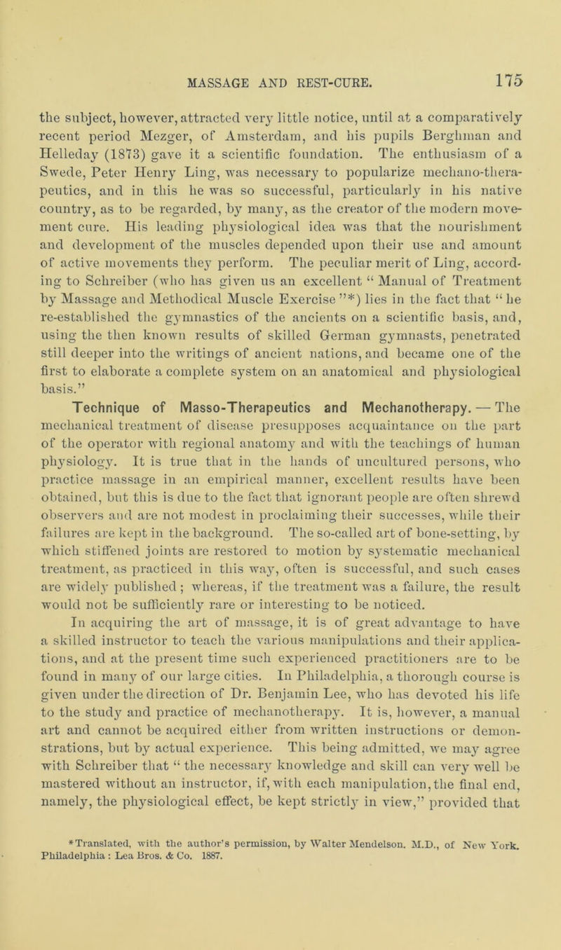the subject, however, attracted very little notice, until at a comparatively recent period Mezger, of Amsterdam, and his pupils Berghman and Helleday (1813) gave it a scientific foundation. The enthusiasm of a Swede, Peter Henry Ling, was necessary to popularize mechano-thera- peutics, and in this he was so successful, particularly in his native country, as to be regarded, by man}', as the creator of the modern move- ment cure. His leading physiological idea was that the nourishment and development of the muscles depended upon their use and amount of active movements they perform. The peculiar merit of Ling, accord- ing to Schreiber (who has given us an excellent “ Manual of Treatment by Massage and Methodical Muscle Exercise ”*) lies in the fact that “ he re-established the gymnastics of the ancients on a scientific basis, and, using the then known results of skilled German gymnasts, penetrated still deeper into the writings of ancient nations, and became one of the first to elaborate a complete system on an anatomical and physiological basis.” Technique of Masso-Therapeutics and Mechanotherapy. — The mechanical treatment of disease presupposes acquaintance on the part of the operator with regional anatomy and with the teachings of human physiology. It is true that in the hands of uncultured persons, who practice massage in an empirical manner, excellent results have been obtained, but this is due to the fact that ignorant people are often shrewd observers and are not modest in proclaiming tlieir successes, wliile their failures are kept in the background. The so-called art of bone-setting, by which stitfened joints are restored to motion by systematic mechanical treatment, as practiced in this way, often is successful, and such cases are widely published ; whereas, if the treatment was a failure, the result would not be sufficiently rare or interesting to be noticed. In acquiring the art of massage, it is of great advantage to have a skilled instructor to teach the various manipulations and their applica- tions, and at the present time such experienced practitioners are to be found in many of our large cities. In Philadelphia, a thorough course is given under the direction of Dr. Benjamin Lee, who has devoted his life to the study and practice of mechanotherapy. It is, however, a manual art and cannot be acquired either from written instructions or demon- strations, but by actual experience. This being admitted, we may agree with Schreiber that “ the necessary knowledge and skill can very well be mastered without an instructor, if, with each manipulation,the final end, namely, the physiological effect, be kept strictly in view,” provided that ♦Translated, with the author’s permission, by Walter Mendelson. M.D., of New York. Philadelphia : Lea Bros. & Co. 1887.