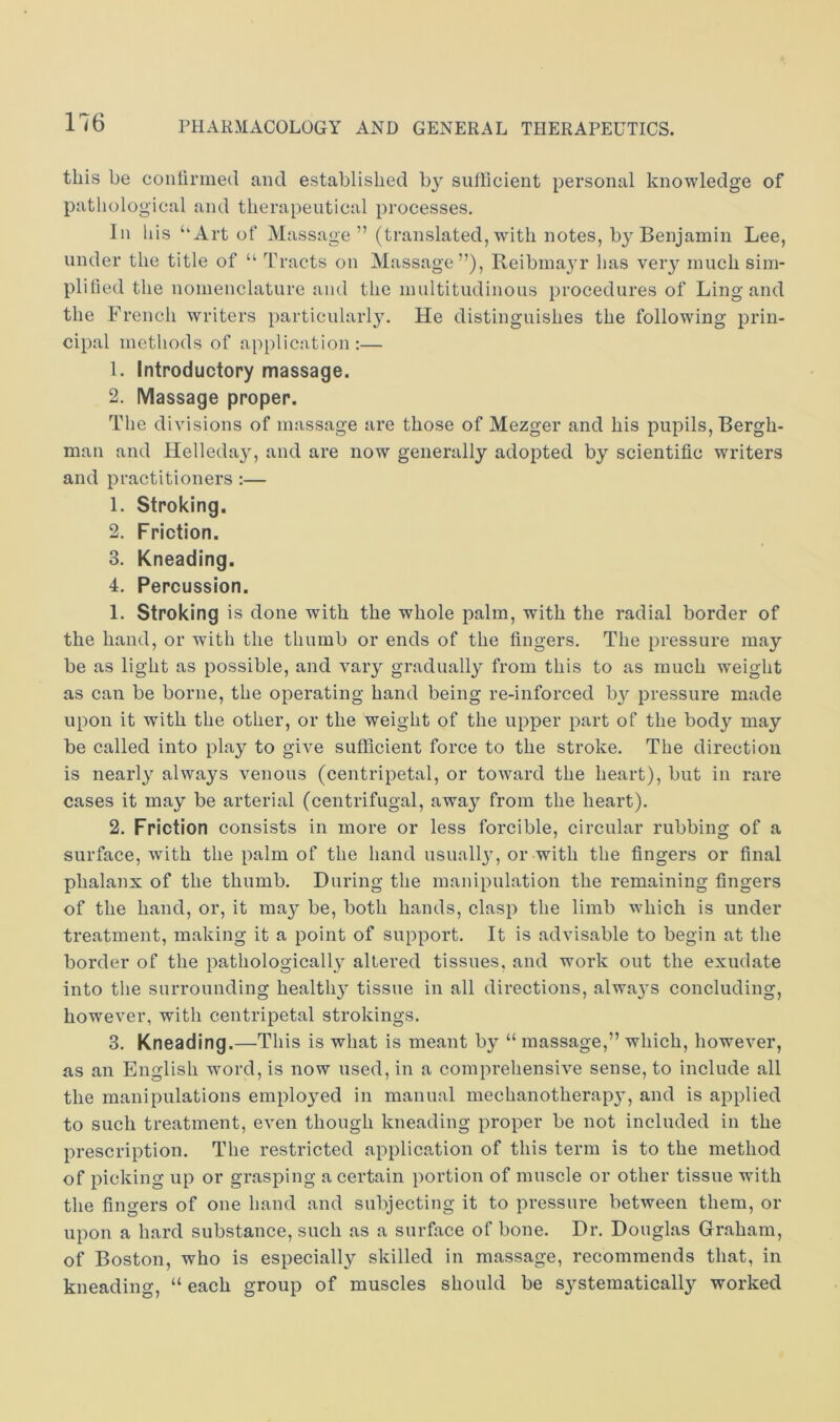 this be continued and established by sulhcient personal knowledge of pathological and therapeutical processes. In his ‘‘Art of Massage” (translated, with notes, by Benjamin Lee, under the title of “ Tracts on Massage”), Reibinayr has very much sim- plified the nomenclature and the multitudinous procedures of Ling and the French writers particularl3\ He distinguishes the following prin- cipal methods of application :— 1. Introductory massage. 2. IVIassage proper. The divisions of massage are those of Mezger and his pupils, Bergh- man and Helleday, and are now generally adopted by scientific writers and practitioners :— 1. Stroking. 2. Friction. 3. Kneading, 4. Percussion. 1. Stroking is done with the whole palm, with the radial border of the hand, or with the thumb or ends of the fingers. The pressure may be as light as possible, and vary gradually from this to as much w'eight as can be borne, the operating hand being re-inforced b}^ pressure made upon it with the other, or the weight of the upper part of the body may be called into play to give sufficient force to the stroke. The direction is nearly always venous (centripetal, or toward the heart), but in rare cases it may be arterial (centrifugal, away from the heart). 2. Friction consists in more or less forcible, circular rubbing of a surface, with the palm of the hand usuall}^ or with the fingers or final phalanx of the thumb. During the manipulation the remaining fingers of the hand, or, it may be, both hands, clasp the limb which is under treatment, making it a point of support. It is advisable to begin at the border of the pathologically altered tissues, and work out the exudate into the surrounding healthy tissue in all directions, always concluding, however, with centripetal strokings. 3. Kneading.—This is what is meant by “ massage,” which, however, as an English word, is now used, in a comprehensive sense, to include all the manipulations employed in manual mechanotherapj’, and is applied to such treatment, even though kneading proper be not included in the prescription. The restricted application of this term is to the method of picking up or grasping a certain portion of muscle or other tissue with the fingers of one hand and subjecting it to pressure between them, or upon a hard substance, such as a surface of bone. Dr. Douglas Graham, of Boston, who is especially skilled in massage, recommends that, in kneading, “ each group of muscles should be systematically worked