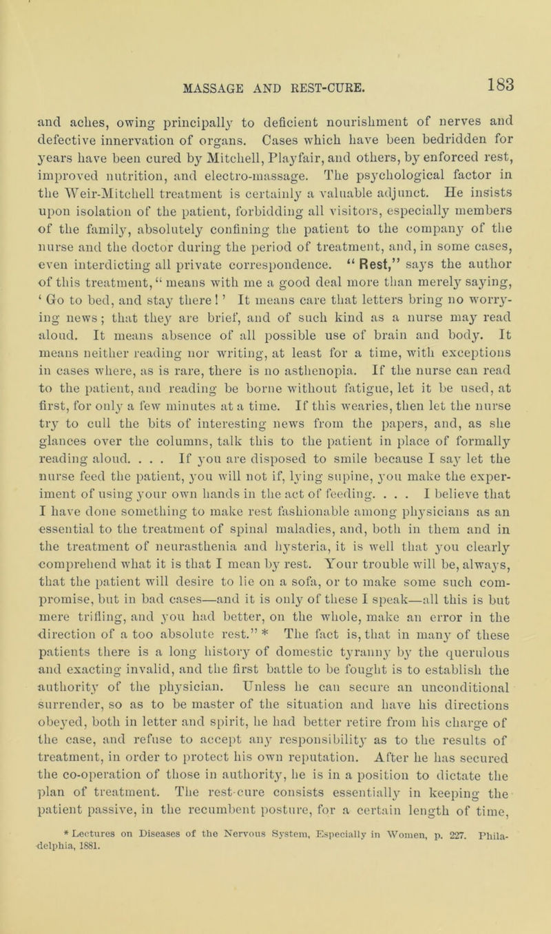 and aches, owing principally to deficient nourishment of nerves and defective innervation of organs. Cases which have been bedridden for years have been cured by Mitchell, Plaj'fair, and others, by enforced rest, improved nutrition, and electro-massage. The psychological factor in the Weir-Mitchell treatment is certainly a valuable adjunct. He insists upon isolation of the patient, forbidding all visitors, especially members of the family, absolutely confining the patient to the company of the nurse and the doctor during the period of treatment, and, in some cases, even interdicting all private correspondence. “ Rest,” saj's the author of this treatment, “ means with me a good deal more than merely saying, ‘ Go to bed, and stay there! ’ It means care that letters bring no wony- ing news; that they are brief, and of such kind as a nurse may read aloud. It means absence of all possible use of brain and body. It means neither reading nor writing, at least for a time, with exceptions in cases where, as is rare, there is no asthenopia. If the nurse can read to the patient, and reading be borne wdthout latigue, let it be used, at first, for only a few minutes at a time. If this wearies, then let the nurse try to cull the bits of interesting news from the papers, and, as she glances over the columns, talk this to the patient in place of formally reading aloud. ... If 3-011 are disposed to smile because I sa}- let the nurse feed the patient, 3-011 will not if, lying supine, you make the exper- iment of using your own hands in the act of feeding. ... I believe that I have done something to make rest fashionable among ply-sicians as an essential to the treatment of spinal maladies, and, both in them and in the treatment of neurasthenia and ly-steria, it is well that 3-011 clearl3'- eomprehend what it is that I mean 1)3- rest. Your trouble will be, always, that the patient will desire to lie on a sofa, or to make some such com- promise, but in bad cases—and it is only of these I speak—all this is but mere trifling, and you had better, on the whole, make an error in the direction of a too absolute rest.”* The fact is, that in nian3- of these patients there is a long histoiy of domestic tyraniy- ly the querulous and exacting invalid, and the first battle to be fought is to establish the authority of the plysician. Unless he can secure an unconditional surrender, so as to be master of the situation and have his directions obc3-ed, both in letter and spirit, he had better retire from his charge of the case, and refuse to accept any responsibilit3' as to the results of treatment, in order to protect his own reputation. After he has secured the co-operation of those in authorit3-, he is in a position to dictate the plan of treatment. The rest-cure consists essentialh- in keeping the patient passive, in the recumbent posture, for a certain length of time, * Lectures on Diseases of the Nervous System, Especially in Women, p. 227. Phila- •delpliia, 1881.