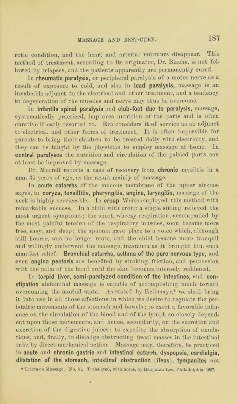 rotic condition, and the heart and arterial murmurs disappear. This method of treatment, according to its originator. Dr. Blaclie, is not fol- lowed by relapses, and the patients apparentl}' are permanently cured. In rheumatic paralysis, or peripheral paralysis of a motor nerve as a result of exposure to cold, and also in lead paralysis, massage is an invaluable adjunct to the electrical and other treatment, and a tendency to degeneration of the muscles and nerve may thus be overcome. In infantile spinal paralysis and club-foot due to paralysis, massage, S3^stematically practiced, improves nutrition of the parts and is often curative if earl^ resorted to. Erb considers it of service as an adjunct to electrical and other forms of treatment. It is often impossible for parents to bring their children to be treated dail}^ with electricit}’, and they can be taught b}^ the ph^'sician to emplo}' massage at home. In central paralyses the nutrition and circulation of the palsied parts can at least be improved by massage. Dr. Murrell re[)orts a case of recovery from chronic myelitis in a man 35 years of age, as the result mainly of massage. In acute catarrhs of the mucous membrane of the upper air-pas- sages, in coryza, tonsillitis, pharyngitis, angina, laryngitis, massage of the neck is highly serviceable. In croup Weiss emplo}md this method with remarkable success. In a child with croup a single sitting relieved the most urgent S3miptoms ; the short, wheez3 respiration, accompanied b3^ the most painful tension of the respiratoiy muscles, soon became more free, eas3>', and deep ; the aphonia gave place to a voice which, although still hoarse, was no longer mute, and the child became more tranquil and wdllingl3’’ underwent the massage, inasmuch as it brought him such manifest relief. Bronchial catarrhs, asthma of the pure nervous type, and even angina pectoris are benefited 1)3' stroking, friction, and percussion with the palm of the hand until the skin becomes intensel3' reddened. In torpid liver, semi-paralyzed condition of the intestines, and con- stipation abdominal massage is capable of accomplishing much toward overcoming the morbid state. As stated by' Reibmayr,* we shall bring it into use in all those affections in which we desire to regulate the per- istaltic movements of the stomach and bow'els; to exert a favorable influ- ence on the circulation of the blood and of the lymph so closely' depend- ent upon those movements, and hence, secondaril3', on the secretion and excretion of the digestive juices; to expedite the absorption of exuda- tions, and, finall3q to dislodge obstructing fecal masses in the intestinal tube b3' direct mechanical action. INIassage ma3', therefore, be practiced in acute and chronic gastric and intestinal catarrh, dyspepsia, cardialgia, dilatation of the stomach, intestinal obstruction (ileus), tympanites not * Tracts on Massage. No. iii. Translated, with notes, by Benjamin Lee, Philadelphia, 1887.