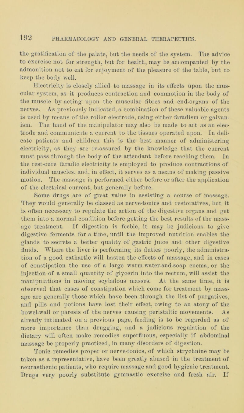 the gnitilicatioii of the palate, hut the needs of the system. The advice to exercise not for strength, but for health, may be accompanied by the admonition not to eat for enjoyment of the pleasure of the table, but to keep the body well. Electricity is closely allied to massage in its effects upon the mus- cular s}’stem, as it i)roduces contraction and commotion in the body of the muscle by acting ui)on the muscular fibres and end-organs of the nerves. As previously indicated, a combination of these valuable agents is used b}^ means of the roller electrode, using either faradism or galvan- ism, The hand of the manipulator may also be made to act as an elec- trode and communicate a current to the tissues operated upon. In deli- cate patients and children this is the best manner of administering electricity, as the} are re-assured by the knowledge that the current must pass through the body of the attendant before reaching them. In the rest-cure faradic electricit} is emplo}ed to produce contractions of individual muscles, and, in effect, it serves as a means of making passive motion. The massage is performed either before or after the application of the electrical current, but generally before. Some drugs are of great value in assisting a course of massage. They would generally be classed as nerve-tonics and restoratives, but it is often necessary to regulate the action of the digestive organs and get them into a normal condition before getting the best results of the mass- age treatment. If digestion is feeble, it may be judicious to give digestive ferments for a time, until the improved nutrition enables the glands to secrete a better qualit} of gastric juice and other digestive fluids. Where the liver is performing its duties poorly, the administra- tion of a good cathartic will hasten the effects of massage, and in cases of constipation the use of a large warm-water-and-soap enema, or the injection of a small quantity of glycerin into the rectum, will assist the manipulations in moving scybalous masses. At the same time, it is observed that cases of constipation Avhich come for treatment by mass- age are generally those which have been through the list of purgatives, and pills and potions have lost their effect, owing to an atony of the bowel-wall or paresis of the nerves causing peristaltic movements. As already intimated on a previous page, feeding is to be regarded as of more importance than drugging, and a judicious regulation of the dietary will often make remedies superfluous, especially if abdominal massage be properly practiced, in many disorders of digestion. Tonic remedies proper or nerve-tonics, of which stiychnine may be taken as a representative, have been greatly abused in the treatment of neurasthenic patients, who require massage and good h3gienic treatment. Drugs very poorly substitute gymnastic exercise and fresh air. If