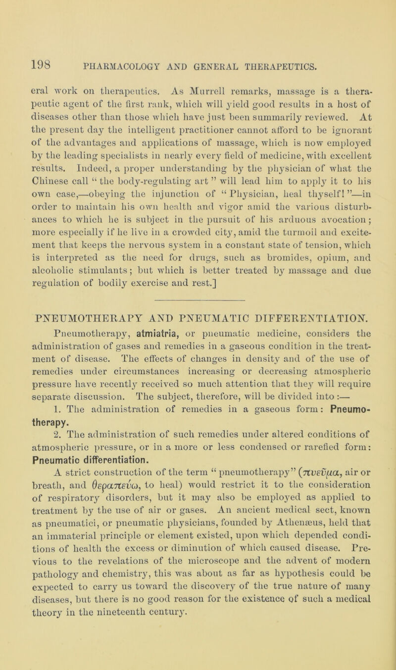 eral work on therapeutics. As Murrell remarks, massage is a thera- peutic agent of the first rank, which will yield good results in a host of diseases other than those which have just been summarily reviewed. At the present day the intelligent practitioner cannot aftbrd to be ignorant of the advantages and applications of massage, which is now emplojmd by the leading specialists in nearly every field of medicine, with excellent results. Indeed, a proper understanding by the physician of what the Chinese call “ the body-regulating art ” will lead him to appl}’ it to his own case,—obeying the injunction of “Physician, heal thyself 1 ”—in order to maintain his own health and vigor amid the various disturb- ances to which he is subject in the pursuit of his arduous avocation ; more especially if he live in a crowded city, amid the turmoil and excite- ment that keeps the nervous system in a constant state of tension, which is interpreted as the need for drugs, such as bromides, opium, and alcoholic stimulants; but which is better treated by massage and due regulation of bodily exercise and rest.] PNEUMOTHERAPY AND PNEUMATIC DIFFERENTIATION. Pneumotherapy, atmiatria, or pneumatic medicine, considers the administration of gases and remedies in a gaseous condition in the treat- ment of disease. The effects of changes in density and of the use of remedies under circumstances increasing or decreasing atmospheric pressure have recentl^^ received so much attention that they will require separate discussion. The subject, therefore, will be divided into :— 1. The administration of remedies in a gaseous form: Pneumo- therapy. 2. The administration of such remedies under altered conditions of atmospheric pressure, or in a more or less condensed or rarefied form: Pneumatic differentiation. A strict construction of the term “ pneumotherapj'” (jtvev^a, air or breath, and OepaTteDG), to heal) would restrict it to the consideration of respiratory disorders, but it may also be emplo3md as applied to treatment by the use of air or gases. An ancient medical sect, known as pneumatici, or pneumatic physicians, founded by Athenseus, held that an immaterial principle or element existed, upon which depended condi- tions of health the excess or diminution of which caused disease. Pre- vious to the revelations of the microscope and the advent of modern pathology and chemistry, this was about as far as hj'pothesis could be expected to carry us toward the discovery of the true nature of many diseases, but there is no good reason for the existence of such a medical theory in the nineteenth century.