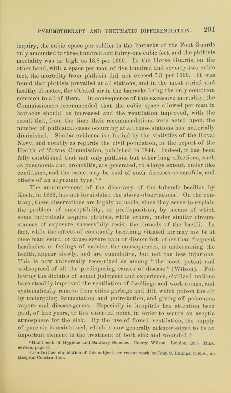 inquiry, the cubic space per soldier in the barracks of the Foot Guards onl} amounted to three hundred and thirt3^-one cubic feet, and the phthisis mortality was as high as 13.8 per 1000. In the Horse Guards, on the other hand, with a space per man of five hundred and sevent^'-two cubic feet, the mortality from phthisis did not exceed 7.3 per 1000. It was found that phthisis prevailed at all stations, and in the most varied and healthy climates, the vitiated air in the barracks being the onl^ condition common to all of them. In consequence of this excessive mortalit}', the Commissioners recommended that the cubic space allowed per man in barracks should be increased and the ventilation improved, with the result that, from the time their recommendations were acted upon, the number of phthisical cases occurring at all these stations has materiall}'' diminished. Similar evidence is afforded b^' the statistics of the Ro3'al Nav3% and notabl3' as regards the civil population, in the report of the Health of Towns Commission, published in 1844. Indeed, it has been full3' established that not 01113^ phthisis, but other lung affections, such as pneumonia and bronchitis, are generated, to a large extent, under like conditions, and the same may be said of such diseases as scrofula, and others of an ad3mamic t3qie.”* The announcement of the discoveiy of the tubercle bacillus b3^^ Koch, in 1882, has not invalidated the above observations. On the con- trary, these observations are highl3' A’aluable, since the3’ serve to explain the problem of susceptibility, or predisposition, b3'' means of which some individuals acquire phthisis, while others, under similar circum- stances of exposure, successfull3 resist the inroads of the bacilli. In fact, while the effects of constantl3' breathing vitiated air ma3' not be at once manifested, or cause severe pain or discomfort, other than frequent headaches or feelings of malaise, the consequences, in undermining the health, appear slowly, and are cumulative, but not the less injurious. This is now universall3 recognized as among “the most potent and wide-spread of all the predisposing causes of disease” (TVilson). Fol- lowing the dictates of sound judgment and experience, civilized nations have steadil3' improved the ventilation of dwellings and work-rooms, and S3'stematicall3^ remove from cities garbage and filth which poison the air by undergoing fermentation and putrefaction, and giving off poisonous vapors and disease-germs. Especiall3'- in hospitals has attention been paid, of late 3^ears, to this essential point, in order to secure an aseptic atmosphere for the sick. By the use of forced ventilation, the suppl3 of pure air is maintained, which is now generally acknowledged to be an important element in the treatment of both sick and wounded.f ♦Hand-book of Hygiene and Sanitary Science. George AVilson. London, 1877. Third edition, page 65. t For further elucidation of this subject, see recent work by John S. Billings, U.S.A., on Hospital Construction.