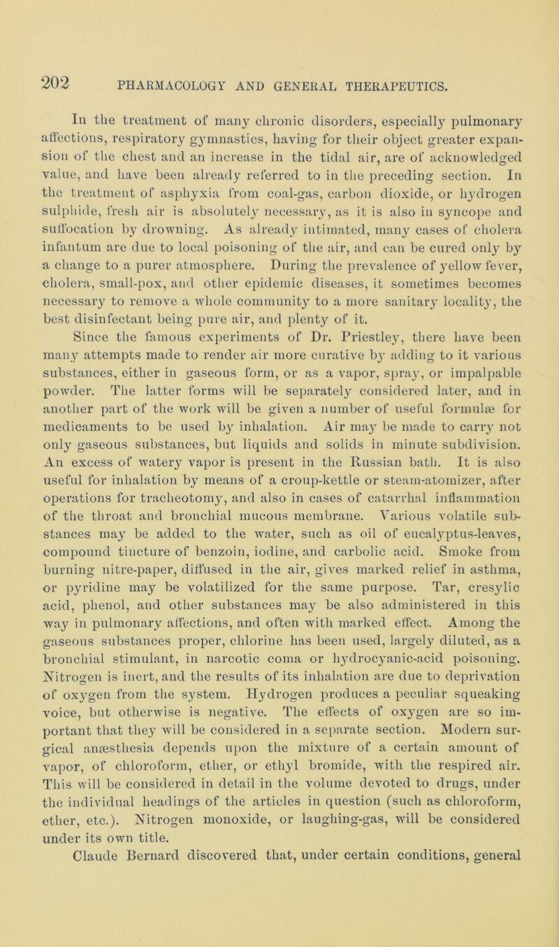 In the treatment of man} chronic disorders, especially pulmonary affections, respiratory gymnastics, having for their object greater expan- sion of the chest and an increase in the tidal air, are of acknowledged value, and have been already referred to in the preceding section. In the treatment of asphyxia from coal-gas, carbon dioxide, or hydrogen sulphide, fresh air is absolutely necessary, as it is also in syncope and suffocation by drowning. As already intimated, man} cases of cholera infantum are due to local poisoning of the air, and can be cured only by a change to a purer atmosphere. During the prevalence of yellow fever, cholera, small-pox, and other epidemic diseases, it sometimes becomes necessary to remove a whole community to a more sanitary locality, the best disinfectant being pure air, and plenty of it. Since the famous experiments of Dr. Priestley, there have been many attempts made to render air more curative by adding to it various substances, either in gaseous form, or as a vapor, spray, or impalpable powder. The latter forms will be separately considered later, and in another part of the work will be given a number of useful formulm for medicaments to be used by inhalation. Air may be made to carry not only gaseous substances, but liquids and solids in minute subdivision. An excess of watery vapor is present in the Russian bath. It is also useful for inhalation by means of a croup-kettle or steam-atomizer, after operations for tracheotomy, and also in cases of catarrhal inflammation of the throat and bronchial mucous membrane. Various volatile sub- stances may be added to the water, such as oil of eucalyptus-leaves, compound tincture of benzoin, iodine, and carbolic acid. Smoke from burning nitre-paper, diffused in the air, gives marked relief in asthma, or pyridine may be volatilized for the same purpose. Tar, cresylic acid, phenol, and other substances may be also administered in this way in pulmonary affections, and often with marked effect. Among the gaseous substances proper, chlorine has been used, largely diluted, as a bronchial stimulant, in narcotic coma or hydrocyanic-acid poisoning. Nitrogen is inert, and the results of its inhalation are due to deprivation of oxygen from the system. Hydrogen produces a peculiar squeaking voice, but otherwise is negative. The eflects of oxygen are so im- portant that they will be considered in a sei)arate section. Modern sur- gical anaesthesia depends upon the mixture of a certain amount of vapor, of chloroform, ether, or ethyl bromide, with the respired air. This will be considered in detail in the volume devoted to drugs, under the individual headings of the articles in question (such as chloroform, ether, etc.). Nitrogen monoxide, or laughing-gas, will be considered under its own title. Claude Bernard discovered that, under certain conditions, general