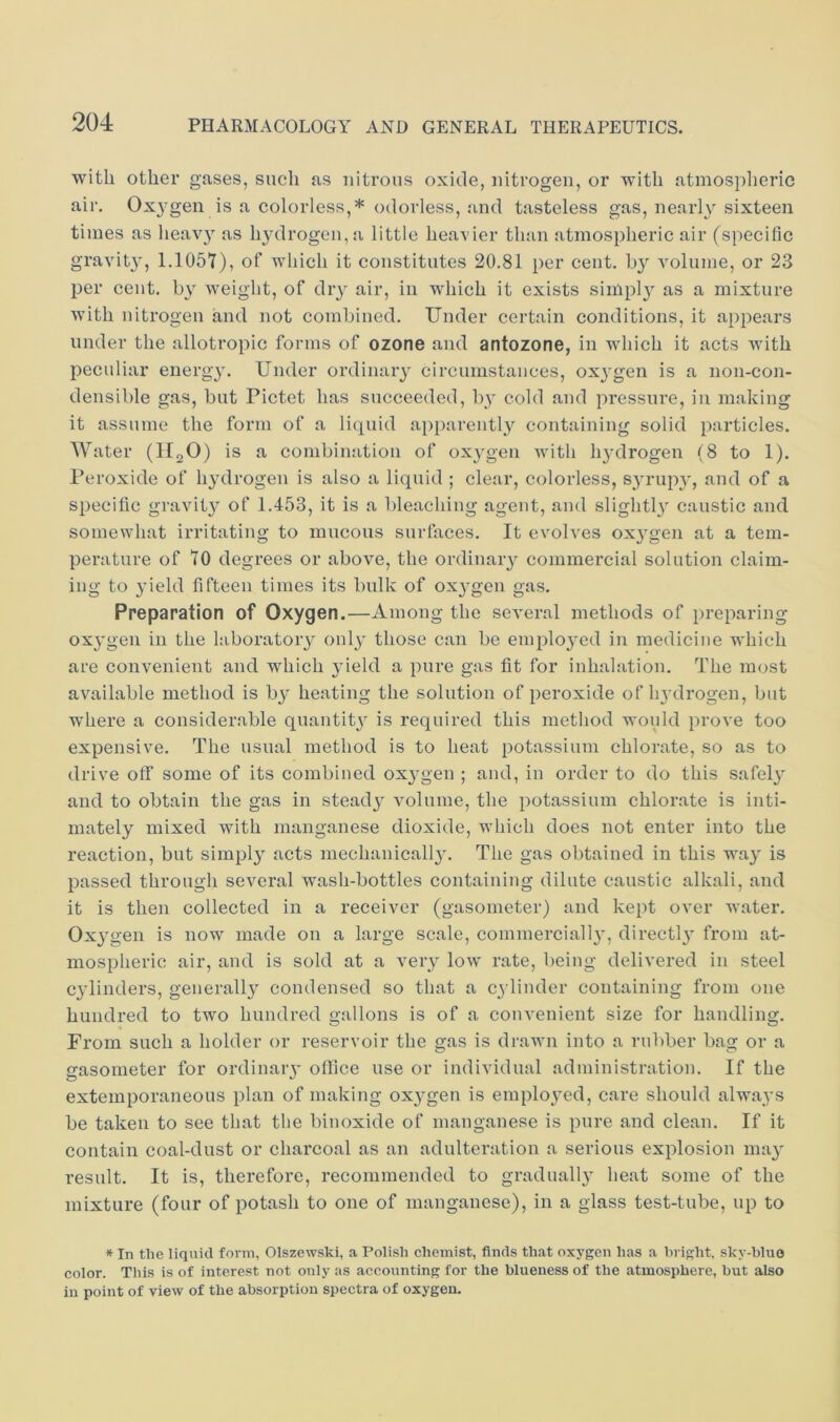 with other gases, such as nitrous oxide, nitrogen, or with atmospheric air. Ox3'gen is a colorless,* odorless, and tasteless gas, nearly sixteen times as heavy as h3ulrogen,a little heavier than atmospheric air (specific gravit3', 1.1057), of which it constitutes 20.81 per cent. h3^ A'olume, or 23 per cent. b3 Aveight, of diy air, in which it exists simpl3 as a mixture Avith nitrogen and not combined. Under certain conditions, it appears under the allotropic forms of ozone and antozone, in which it acts with peculiar energy. Under ordinaiy circumstances, ox3gen is a non-con- densible gas, but Pictet has succeeded, by cold and pressure, in making it assume the form of a liquid apparentl3^ containing solid particles. Water (HoO) is a combination of ox3^gen Avith ly’drogen (8 to 1). I’eroxide of lydrogen is also a liquid ; clear, colorless, syrupy, and of a specific gravit3 of 1.453, it is a bleaching agent, and slighth caustic and somewhat irritating to mucous surfaces. It evolves ox3'gen at a tem- perature of 70 degrees or above, the ordinaiy commercial solution claim- ing to 3’ield fifteen times its bulk of ox3^gen gas. Preparation of Oxygen.—Among the several methods of preparing ox3'gen in the laboratoiy 01113' those can be emplo3'ed in medicine which are convenient and which 3’ield a pure gas fit for inhalation. The most aA^ailable method is b3' heating the solution of peroxide of ly'drogen, but where a considerable quantit3 is required this method would prove too expensive. The usual method is to heat potassium chlorate, so as to drive off some of its combined ox3'gen ; and, in order to do this safel3' and to obtain the gas in stead3’ A^oliime, the potassium chlorate is inti- mately mixed with manganese dioxide, which does not enter into the reaction, but simpl3” acts mechanicall3'. The gas obtained in this wa3' is passed through several wash-bottles containing dilute caustic alkali, and it is then collected in a receiver (gasometer) and kept over water. Ox3'gen is now made on a large scale, commerciall3', directl3' from at- mospheric air, and is sold at a veiy Ioav rate, being delivered in steel C3dinders, generally condensed so that a C3'linder containing from one hundred to two hundred gallons is of a convenient size for handling. From such a holder or reservoir the gas is draAvn into a rubber bag or a gasometer for ordinaiy office use or individual administration. If the extemporaneous plan of making ox3^gen is emplo3^ed, care should always be taken to see that the binoxide of manganese is pure and clean. If it contain coal-dust or charcoal as an adulteration a serious explosion ma3' result. It is, therefore, recommended to graduall3' heat some of the mixture (four of potash to one of manganese), in a glass test-tube, up to * In the liquid form, Olszewski, a Polish ehemist, finds that oxygen has a bright, sky-blue color. This is of interest not only as accounting for the blueness of the atmosphere, but also iu point of view of the absorption speetra of oxygen.