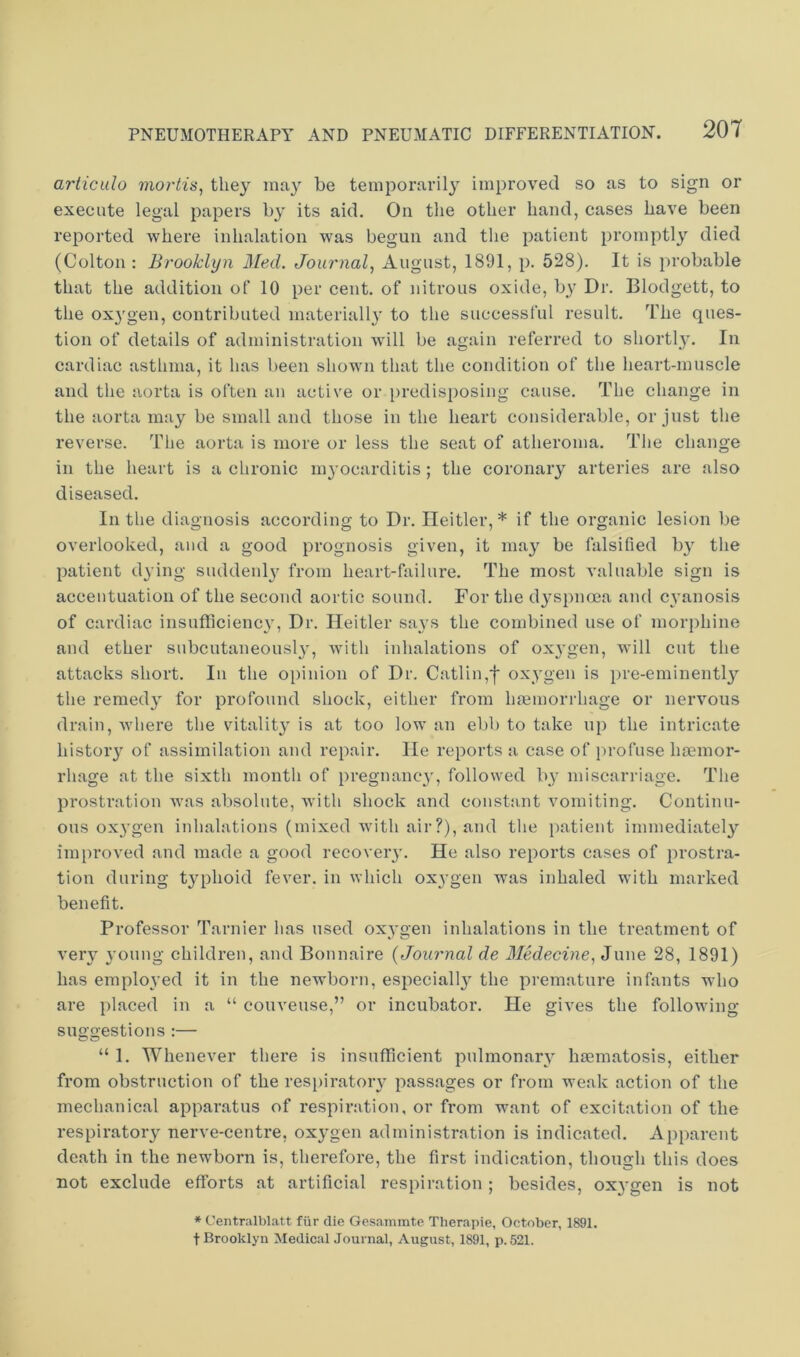 arliculo mortis, they may be temporarily improved so as to sign or execute legal papers by its aid. On the other hand, cases have been reported where inhalation was begun and the patient promptly died (Colton : Brooklyn J\[ed. Journal, August, 1891, p. 528). It is probable that the addition of 10 per cent, of nitrous oxide, b_y Dr. Blodgett, to the oxygen, contributed materially to the successful result. The ques- tion of details of administration will be again referred to shortly. In cardiac asthma, it has been shown that the condition of the heart-muscle and the aorta is often an active or i)redisposing cause. The change in the aorta may be small and those in the heart considerable, or just the reverse. Tlie aorta is more or less the seat of atheroma. The change in the heart is a chronic m^’ocarditis ; the coronary arteries are also diseased. In the diagnosis according to Dr. Ileitler,* if the organic lesion be overlooked, and a good prognosis given, it may be falsified by the patient dying suddenlj' from heart-failure. The most valuable sign is accentuation of the second aortic sound. For the dyspnoea and cyanosis of cardiac insufficienc}'. Dr. Ileitler says the combined use of morphine and ether subcutaneousl}', wdth inhalations of ox^'gen, will cut the attacks short. In the opinion of Dr. Gatlin,f oxygen is pre-eminently the remedy for profound shock, either from hremorrhage or nervous drain, where the vitality is at too low an ebb to take up the intricate history of assimilation and repair. He reports a case of i)rofuse haemor- rhage at the sixth month of pregnane^', followed by miscarriage. The prostration was absolute, wdth shock and constant vomiting. Continu- ous ox^’gen inhalations (mixed with air?), and tlie patient immediately imi)roved and made a good recover}’. He also reports cases of prostra- tion during typhoid fever, in which oxygen was inhaled with marked benefit. Professor Tarnier has used oxygen inhalations in the treatment of very young children, and Bonnaire {Journal de Medecine, June 28, 1891) has employed it in the newborn, especially the premature infants who are placed in a “ couveuse,” or incubator. He gives the following suggestions :— 550 “ 1. Whenever there is insufficient pulmonary haematosis, either from obstruction of the res[>iratory passages or from weak action of the mechanical apparatus of respiration, or from want of excitation of the respiratory nerve-centre, oxygen administration is indicated. Apparent death in the newborn is, therefore, the first indication, though this does not exclude efforts at artificial respiration; besides, oxvgen is not * Centralblatt fiir die Gesammte Therapie, October, 1891. t Brooklyn Medical Journal, August, 1891, p. 521.