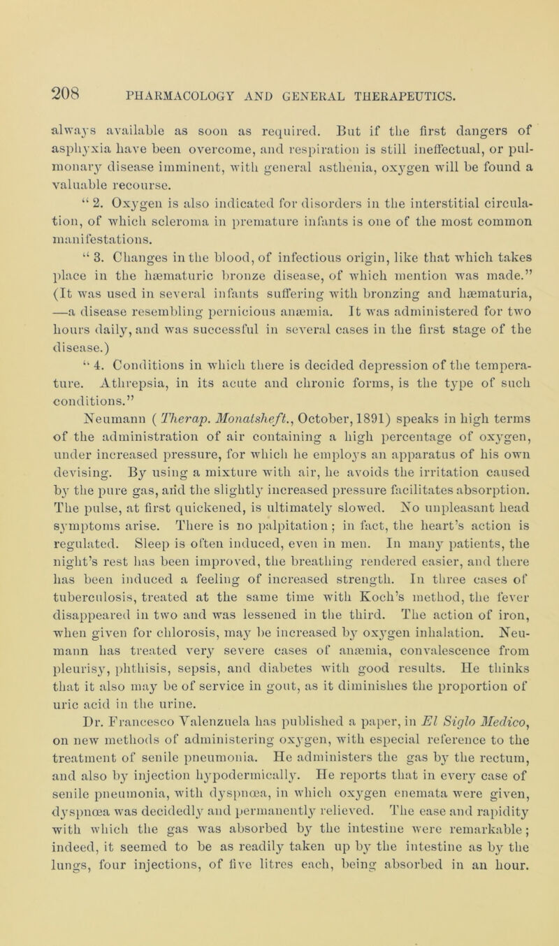 alwa3’S available as soon as required. But if the first dangers of asphyxia have been overcome, and respiration is still ineffectual, or pul- monaiy disease imminent, with general asthenia, ox^'gen will be found a valuable recourse. “ 2. Oxygen is also indicated for disorders in the interstitial circula- tion, of which scleroma in premature infants is one of the most common manifestations. “ 3. Changes in the blood, of infectious origin, like that which takes place in the hoematuric bronze disease, of which mention wms made.” (It was used in several infants suffering with bronzing and haematuria, —a disease resembling 2)ernicious anaimia. It was administered for two hours daily, and was successful in several cases in the first stage of the disease.) 4. Conditions in wdiich there is decided depression of the tempera- ture. Athrepsia, in its acute and chronic forms, is the type of such conditions.” Neumann ( Therap. Monatsheft., October, 1891) speaks in high terms of the administration of air containing a high percentage of oxygen, under increased pressure, for which he employs an apparatus of his own devising. By using a mixture with air, he avoids the irritation caused b}' the pure gas, and the slightl} increased pressure facilitates absorption. The pulse, at first quickened, is ultimately slowed. No unpleasant head s\’mptoms arise. There is no j)alpitation; in fact, the heart’s action is regidated. Sleep is often induced, even in men. In many patients, the night’s rest has been improved, the breathing rendered easier, and there has been induced a feeling of increased strength. In three cases of tuberculosis, treated at the same time with Koch’s method, the fever disappeared in two and was lessened in the third. The action of iron, when given for chlorosis, may be increased b}' oxj^gen inhalation. Neu- mann has treated very severe cases of anaemia, convalescenee from pleurisy, phthisis, sepsis, and diabetes with good results. He thinks that it also may be of service in gout, as it diminishes the proportion of uric acid in the urine. Dr. Francesco Valenzuela has published a paper, in El Siglo Medico, on new methods of administering oxj-gen, with especial reference to the treatment of senile pneumonia. He administers the gas b}' the rectum, and also b} injection h^'podermically. He reports that in every case of senile pneumonia, with dyspnoea, in which oxygen enemata were given, dj’spnoea was decidedly and permanentlj relieved. The ease and rapidit}'^ with which the gas was absorbed by the intestine were remarkable ; indeed, it seemed to be as readily taken up b}^ the intestine as by the lungs, four injections, of five litres each, being absorbed in an hour.