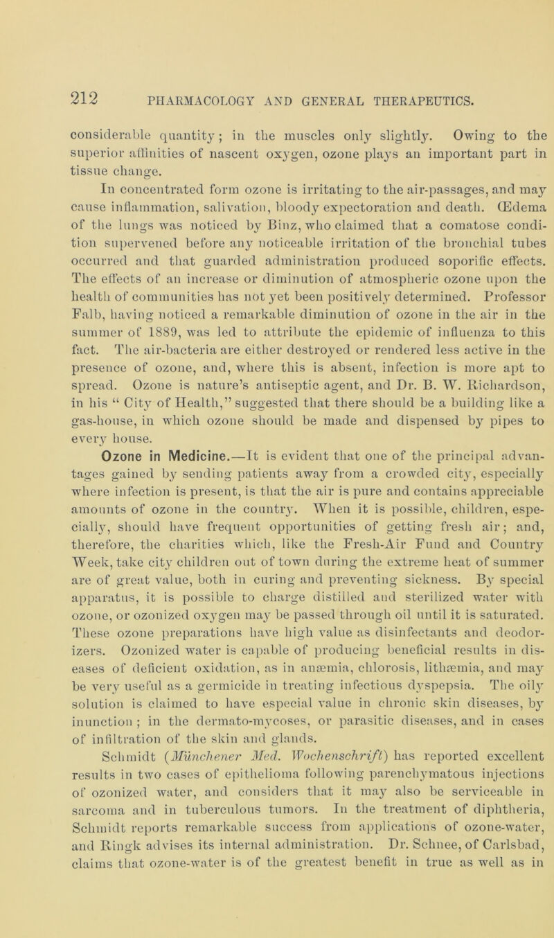 considenible quantity; in the muscles only slightl3\ Owing to the superior atlinities of nascent oxygen, ozone plays an important part in tissue chano-e. o In concentrated form ozone is irritating to the air-passages, and maj cause inllammation, salivation, l)loody expectoration and death. CEdema of the lungs was noticed by Binz, who claimed that a comatose condi- tion siq)ervened before an}' noticeable irritation of the bronchial tubes occurred and tliat guarded administration produced soporific effects. The effects of an increase or diminution of atmospheric ozone upon the health of communities has not }mt been positivel.y determined. Professor Fall), having noticed a remarkable diminution of ozone in the air in the summer of 1889, was led to attribute the epidemic of influenza to this fact. The air-bacteria are either destroyed or rendered less active in the presence of ozone, and, where this is absent, infection is more apt to spread. Ozone is nature’s antiseptic agent, and Dr. B. W. Richardson, in his “ City of Health,” suggested that there should be a building like a gas-house, in which ozone should be made and dispensed by pipes to eveiT house. Ozone in Medicine.—It is evident that one of the principal advan- tages gained hy sending patients away from a crowded cit}', especially where infection is present, is that the air is pure and contains appreciable amounts of ozone in the country. When it is possible, children, espe- ciall}', should have frequent opportunities of getting fresh air; and, therefore, the charities which, like the Fresh-Air Fund and Countiy Week, take city children out of town during the extreme heat of summer are of great value, both in curing and preventing sickness. B}' special apparatus, it is possible to charge distilled and sterilized water with ozone, or ozonized oxygen ma}^ be passed through oil until it is saturated. These ozone preparations have high value as disinfectants and deodor- izers. Ozonized water is capable of producing beneficial results in dis- eases of deficient oxidation, as in aneemia, chlorosis, lithtemia, and maj’’ be vei\y useful as a germicide in treating infectious dvspepsia. The oih' solution is claimed to have especial value in chronic skin diseases, inunction ; in the dermato-mvcoses, or parasitic diseases, and in cases of infiltration of the skin and glands. Schmidt {Munchener 3Ied. Wochenschrift) has reported excellent results in two cases of epithelioma following parenchymatous injections of ozonized water, and considers that it ma}' also be serviceable in sarcoma and in tuberculous tumors. In the treatment of diphtheria, Schmidt reports remarkable success from applications of ozone-water, and Ringk advises its internal administration. Dr. Schnee,of Carlsbad, claims that ozone-water is of the greatest benefit in true as well as in