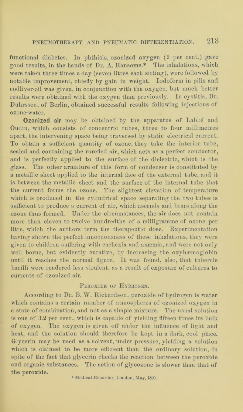 functional diabetes. In phthisis, ozonized oxygen (9 per cent.) gave good results, in the hands of Dr. A. Ransome.* The inhalations, which were taken three times a day (seven litres each sitting), were followed by notable improvement, chiefly by gain in weight. Iodoform in pills and codliver-oil was given, in conjunction with the ox3’gen, but much better results were obtained with the oxj^gen than previousl}'. In cj^stitis. Dr. Duhrssen, of Berlin, obtained successful results following injections of ozone-water. Ozonized air may be obtained by the apparatus of Labb(? and Oudin, which consists of concentric tubes, three to four millimetres apart, the intervening space being traversed b} static electrical current. To obtain a sufficient quantit}’’ of ozone, the}' take the interior tube, sealed and containing the rarefied air, which acts as a perfect conductor, and is perfectl}' applied to the surface of the dielectric, which is the glass. The other armature of this form of condenser is constituted by a metallic sheet applied to the internal face of the external tube, and it is between the metallic sheet and the surface of the internal tube that the current forms the ozone. The slightest elevation of temperature which is produced in the c^dindrical space separating the two tubes is sufficient to produce a current of air, which ascends and bears along the ozone thus formed. Under the circumstances, the air does not contain more than eleven to tAvelve hundredths of a milligramme of ozone per litre, which the authors term the therapeutic dose. Experimentation having shown the perfect innocuonsness of these inhalations, the^' were given to children suffering with cachexia and anaemia, and were not only W'ell borne, but evidently curative, by increasing the oxyhaenioglobin until it reaches the normal figure. It was found, also, that tubercle bacilli were rendered less virulent, as a result of exposure of cultures to currents of ozonized air. Peroxide of Hydrogen. According to Dr. B. W. Richardson, peroxide of hjffirogen is water which contains a certain number of atmospheres of ozonized oxygen in a state of combination, and not as a simple mixture. The usual solution is one of 3.2 per cent., which is capable of yielding fifteen times its bulk of oxygen. The ox^^gen is given off under the influence of light and heat, and the solution should therefore be kept in a dark, cool place. Glycerin may be used as a solvent, under pressure, 5'ielding a solution which is claimed to be more efficient than the ordinaiy solution, in spite of the fact that glycerin checks the reaction between the peroxide and organic substances. The action of glj'cozone is slower than that of the peroxide. * Medical Recorder, London, May, 1890.