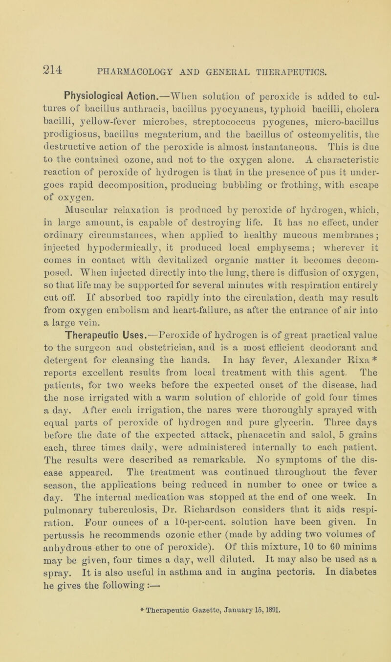 214: Physiological Action.—When solution of peroxide is added to cul- tures of bacillus antliracis, bacillus pyocyaneus, typhoid bacilli, cholera bacilli, 3'ellow-fever microbes, streptococcus pyogenes, micro-bacillus prodigiosus, bacillus megaterium, and the bacillus of osteoni3’elitis, the destructive action of the peroxide is almost instantaneous. This is due to the contained ozone, and not to the ox3^gen alone. A characteristic reaction of peroxide of hydrogen is that in the presence of pus it under- goes rapid decomposition, producing bubbling or frothing, with escape of ox3^gen. Muscular relaxation is produced b3' peroxide of 113’drogen, which, in large amount, is capable of destro3dng life. It has no elfect, under ordinaiy circumstances, when applied to health3' mucous membranes; injected li3'podermicall3', it produced local emph3'sema; wherever it comes in contact with devitalized organic matter it becomes decom- posed. When injected directly into the lung, there is diffusion of ox3'gen, sotliat life ma3'be supported for several minutes with respiration entirely cut ofi’. If absorbed too rapidly into the circulation, death ma3^ result from ox3^gen embolism and heart-failure, as after the entrance of air into a large vein. Therapeutic Uses.—Peroxide of hydrogen is of great practical value to the surgeon and obstetrician, and is a most efficient deodorant and detergent for cleansing the hands. In ha3’^ fever, Alexander Rixa * reports excellent results from local treatment with this agent. The patients, for two weeks before the expected onset of the disease, had the nose irrigated with a warm solution of chloride of gold four times a da3’. After each irrigation, the nares were thoroughl3’ spra3'ed with equal parts of peroxide of li3’drogen and pure gl3'cerin. Three da3S before the date of the expected attack, phenacetin and salol, 5 grains each, three times dail3', were administered internall3^ to each patient. The results were described as remarkable. No s3’mptoms of the dis- ease appeared. The treatment was continued throughout the fever season, the applications being reduced in number to once or twice a da3\ The internal medication was stopped at the end of one week. In pulmonaiy tuberculosis, Dr. Richardson considers that it aids respi- ration. Four ounces of a 10-per-cent, solution have been given. In pertussis he recommends ozonic ether (made by adding two volumes of anlydrous ether to one of peroxide). Of this mixture, 10 to 60 minims may be given, four times a dayq well diluted. It may also be used as a spra3^ It is also useful in asthma and in angina pectoris. In diabetes he gives the following :— * Therapeutic Gazette, January 15,1891.