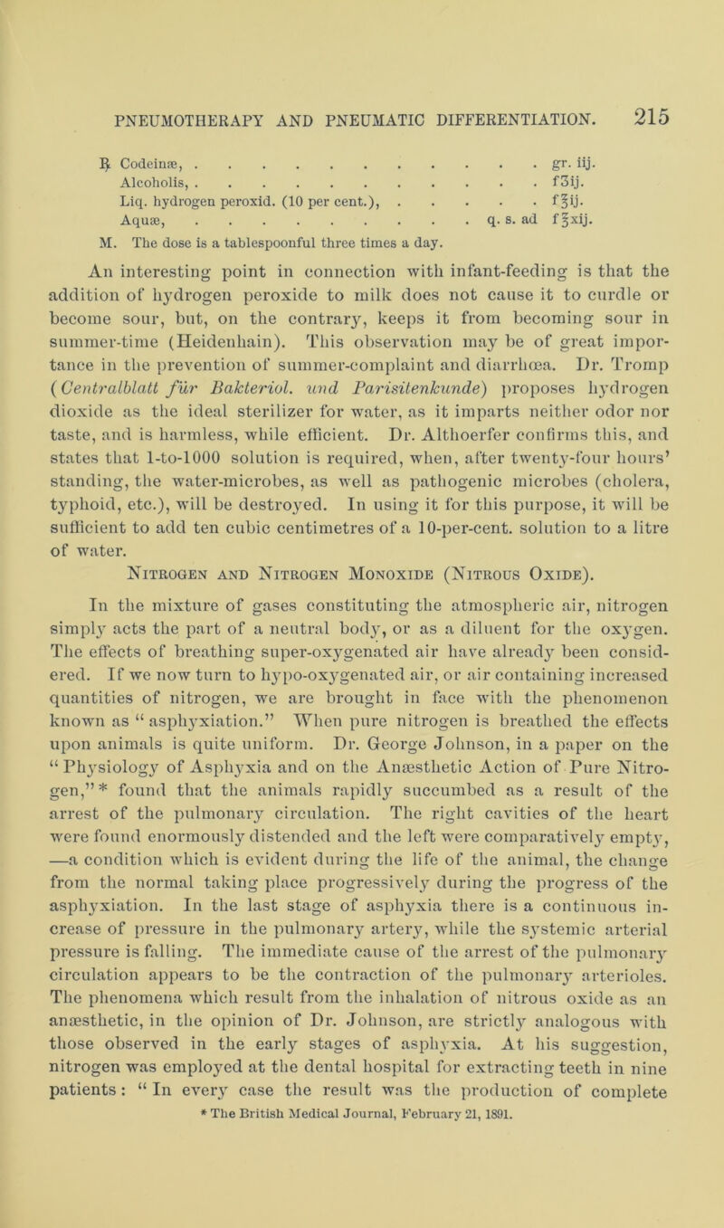 ^ Codeinje, gr. iij. Alcoholis, f3ij. Liq. hydrogen peroxid. (10 per cent.), Aquse, q. s. ad f^xij. M. The dose is a tablespoonfnl three times a day. An interesting point in connection with infant-feeding is that the addition of hydrogen peroxide to milk does not cause it to curdle or become sour, but, on the contrary, keeps it from becoming sour in summer-time (Heidenhain). This observation may be of great impor- tance in the prevention of summer-complaint and diarrhoea. Dr. Tromp {Centralblatt fur Bakteriol. und Par'isitenkunde) ])roposes hydrogen dioxide as the ideal sterilizer for water, as it imparts neither odor nor taste, and is harmless, while efficient. Dr. Althoerfer confirms this, and states that 1-to-lOOO solution is required, when, after twent}'-four hours’ standing, the water-microbes, as well as pathogenic microbes (cholera, typhoid, etc.), will be destroyed. In using it for this purpose, it will be sufficient to add ten cubic centimetres of a 10-per-cent, solution to a litre of water. Nitrogen and Nitrogen Monoxide (Nitrous Oxide). In the mixture of gases constituting the atmospheric air, nitrogen simpl)' acts the part of a neutral bod)^, or as a diluent for the ox^'gen. The effects of breathing super-oxygenated air have alread}^ been consid- ered. If we now turn to hypo-ox}’genated air, or air containing increased quantities of nitrogen, we are brought in face with the phenomenon known as “ asph}'xiation.” When pure nitrogen is breathed the effects upon animals is quite uniform. Dr. George Johnson, in a paper on the “ Ph}'siolog3^ of Aspli37xia and on the Anaesthetic Action of Pure Nitro- gen,”* found that the animals rapidly succumbed as a result of the arrest of the pulmonary circulation. The right cavities of the heart were found enormousl}'’ distended and the left were comparative!)' empt)', —a condition which is evident during the life of the animal, the change from the normal taking place progress!vel_y during the progress of the asph)'xiation. In the last stage of asphyxia there is a continuous in- crease of pressure in the pulmonary arteiy, while the sj'stemic arterial pressure is falling. The immediate cause of the arrest of the pulmonaiy circulation appears to be the contraction of the pulmonaiy arterioles. The phenomena which result from the inhalation of nitrous oxide as an anaesthetic, in the opinion of Dr. Johnson, are strictl)^ analogous with those observed in the early stages of asphvxia. At his suggestion, nitrogen was emploj^ed at the dental hospital for extracting teeth in nine patients: “ In every' case the result was the production of complete *■ The British Medical Journal, February 21,1891.