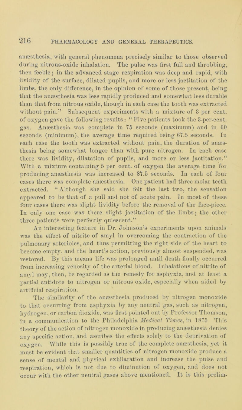 aiiJEstliesia, with general phenomena precisely similar to those observed during nitrous-oxide inhalation. The pulse was first full and throbbing, then feeble ; in the advanced stage respiration was deep and rapid, with lividity of the surface, dilated pupils, and more or less jactitation of the limbs, the only difference, in the opinion of some of those present, being that the anaesthesia was less rapidly produced and somewhat less durable than that from nitrous oxide, though in each case the tooth was extracted without pain.” Subsequent experiments with a mixture of 3 per cent, of oxygen gave the following results : “ Five patients took the 3-per-cent, gas. Anaesthesia was complete in 75 seconds (maximum) and in 60 seconds (minimum), the average time required being 67.5 seconds. In each case the tooth was extracted without pain, the duration of anaes- thesia being somewhat longer than with pure nitrogen. In each case there was lividity, dilatation of pupils, and more or less jactitation.” With a mixture containing 5 per cent, of ox3'gen the average time for producing anaesthesia was increased to 87.5 seconds. In each of four cases there was complete anaesthesia. One patient had three molar teeth extracted. “Although she said she felt the last two, the sensation appeared to be that of a pull and not of acute pain. In most of these four cases there was slight lividity before the removal of the face-piece. In only one case was there slight jactitation of the limbs; the other three patients were perfecOy quiescent.” An interesting feature in Dr. Johnson’s experiments upon animals was the effect of nitrite of amyl in overcoming the contraction of tlie pulmonary arterioles, and thus permitting the right side of the heart to become empty, and the heart’s action, previously almost suspended, was restored. B} this means life was prolonged until death finally occurred from increasing venosity of the arterial blood. Inhalations of nitrite of amyl may, then, be regarded as the remedy for asphyxia, and at least a partial antidote to nitrogen or nitrous oxide, especially when aided by artificial respiration. The similarit}^ of the anmsthesia produced by nitrogen monoxide to that occurring from asphyxia by any neutral gas, such as nitrogen, hydrogen, or carbon dioxide, was first pointed out by Professor Thomson, in a communication to the Philadelphia Medical Times, in 1875 Tliis theory of the action of nitrogen monoxide in producing anaesthesia denies any specific action, and ascribes the effects sole!}’ to the deprivation of ox3gen. While this is possibly true of the complete anaesthesia, vet it must be evident that smaller quantities of nitrogen monoxide produce a sense of mental and phvsical exhilaration and increase the pnlse and respiration, which is not due to diminution of oxygen, and does not occur with the other neutral gases above mentioned. It is this prelim-