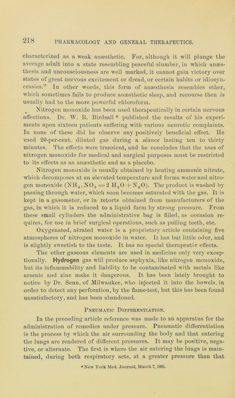 characterized as a weak aiiicstlietic. For, although it will plunge the average adult into a state resembling peaceful slumber, in which anaes- thesia and unconsciousness are well marked, it cannot gain victory over states of great nervous excitement or dread, or certain habits or idiosyn- crasies.” In other words, this form of anaesthesia resembles ether, which sometimes fails to produce anaesthetic sleep, and recourse then is usually had to the more powerful chloroform. ^ Nitrogen monoxide has been used therapeutically in certain nervous affeetions. Dr. W. K. Birdsall * published the results of his experi- ments upon sixteen patients suffering with various neurotic complaints. In none of these did he observe any positively beneficial effect. He used 20-per-cent, diluted gas during a seance lasting ten to thirty minutes. The effects were transient, and he concludes that the uses of nitrogen monoxide for medical and surgical purposes must be restricted to its effects as an anaesthetic and as a placebo. Nitrogen monoxide is usually obtained b}^ heating ammonic nitrate, which decomposes at an elevated temperature and forms water and nitro- gen monoxide (NH^, NO3 = 2 HgO + N2O). The product is washed b}’ passing through water, which soon becomes saturated with the gas. It is kept in a gasometer, or in retorts obtained from manufacturers of the gas, in which it is reduced to a liquid form by strong pressure. From these small cylinders the administrative bag is filled, as occasion re- quires, for use in brief surgical operations, such as pulling teeth, etc. Oxygenated, aerated water is a proprietary article containing five atmospheres of nitrogen monoxide in water. It has but little odor, and is slightly sweetish to the taste. It has no special therapeutic effects. The other gaseous elements are used in medicine 011I3 veiy excep- tionally. Hydrogen gas will produce asphy’xia, like nitrogen monoxide, but its inflammability' and liability to be contaminated with metals like arsenic and zinc make it dangerous. It has been lately^ brought to notice by Dr, Senn, of Milwaukee, who injected it into the bowels, in order to detect any perforation, by the flame-test, but this has been found unsatisfactory, and has been abandoned. Pneumatic Differentiation. In the preceding article reference was made to an apparatus for the administration of remedies under pressure. Pneumatic differentiation is the process by which the air surrounding the body and that entering the lungs are rendered of different pressures. It may be positive, nega- tive, or alternate. The first is where the air entering the lungs is main- tained, during both respiratory acts, at a greater pressure than that *New York Med. Journal, Maicli 7, 1891.