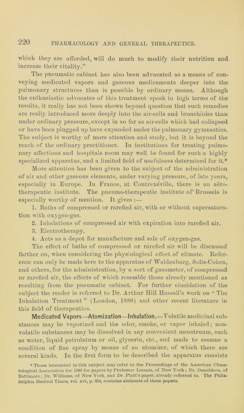 ■which the}' are afforded, will do much to modify their nutrition and increase their vitality.” The pneumatic cabinet has also been advocated as a means of con- veying medicated vapors and gaseous medicaments deeper into the pulmonary structures than is possible by ordinaiy means. Although the enthusiastic advocates of this treatment speak in high terms of the results, it reall}- has not been shown be3'ond question that such remedies are really introduced more deeply into the air-cells and bronchioles than under ordinary pressure, except in so far as air-cells which had collapsed or have been plugged up have expanded under the pulmonary gymnastics. The subject is worthy of more attention and study, but it is beyond the reach of the ordinary practitioner. In institutions for treating pulmo- nary affections and hospitals room may well be found for such a highl}^ specialized a])paratus, and a limited held of usefulness determined for it.* More attention has been given to the subject of the admiinstration of air and other gaseous elements, under varying pressure, of late years, especially in Europe. In France, at Contrexeville, there is an aero- therapeutic institute. The pneumo-therapeutic institute of'Brussels is especially worthy of mention. It gives :— 1. Baths of compressed or rarehed air, with or without supersatura- tion with oxygen-gas. 2. Inhalations of compressed air with expiration into rarehed air. 3. Electrotherapy. 4. Acts as a depot for manufacture and sale of ox}'gen-gas. The effect of baths of compressed or rarehed air Avill be discussed farther on, when considering the physiological effect of climate. Refer- ence can only be made here to the apparatus of Waldenburg, Solis-Cohen, and others, for the administration, by a sort of gasometer, of compressed or rarehed air, the effects of which resemble those alread}' mentioned as resulting from the pneumatic cabinet. For further elucidation of the subject the reader is referred to Dr. Arthur Hill Hassall’s work on “ The Inhalation Treatment ” (London, 1880) and other recent literature in this held of therapeutics. Medicated Vapors—Atomization—Inhalation.—Volatile medicinal sub- stances may be vaporized and the odor, smoke, or vapor inhaled; non- volatile substances ma}' be dissolved in any convenient menstruum, such as water, liquid petrolatum or oil, glycerin, etc., and made to assume a condition of hne spray by means of an atomizer, of which there are several kinds. In the first form to be described the apparatus consists * Those interested in this subject may refer to the Proceedings of the American Clima- tological Association for 1886 for papers by Professor Loomis, of New York ; Dr. Donaldson, of Baltimore; Dr. Williams, of New York, and Dr. Platt’s paper, already referred to. The Phila- delphia Medical Times, vol. xvi, p. 654, contains abstracts of these papers.