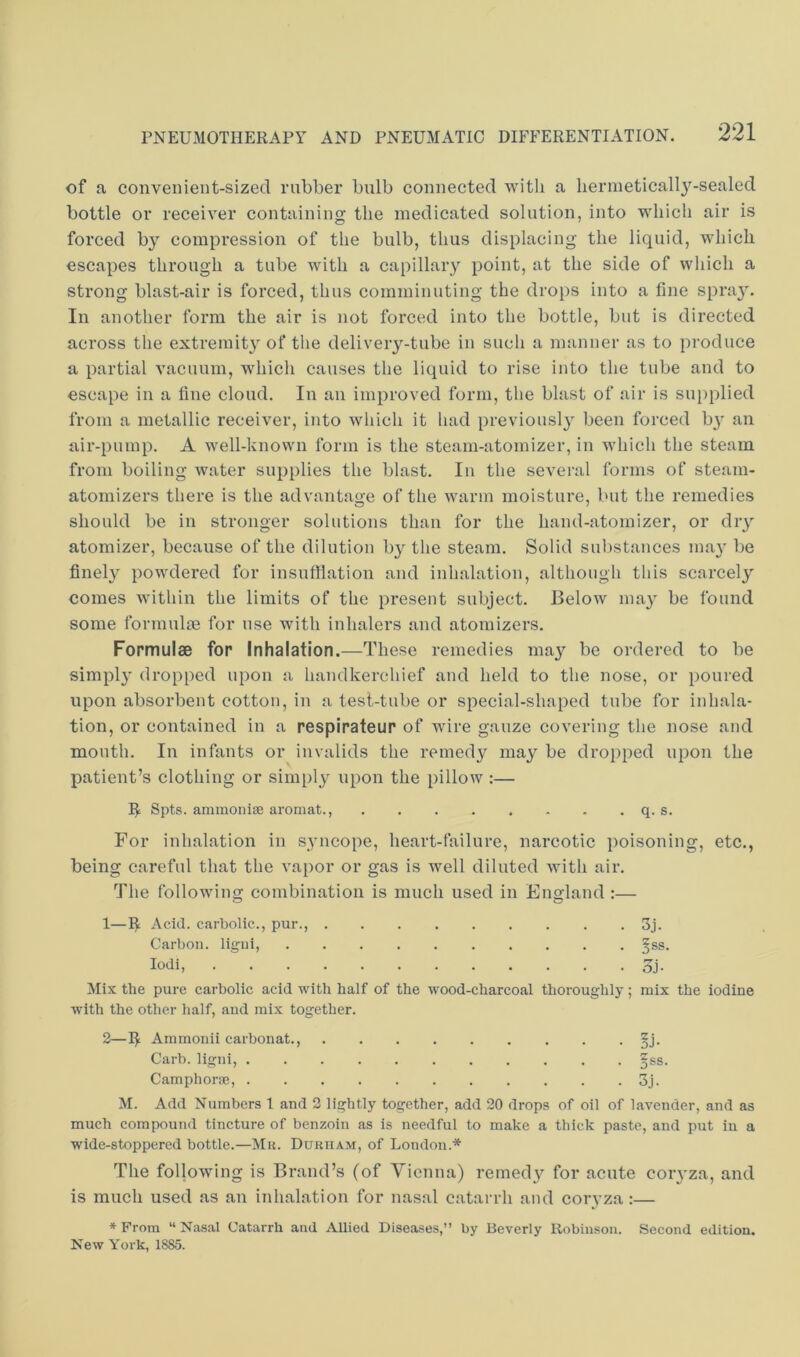 of a convenient-sized rubber bulb connected with a hermetically-sealed bottle or receiver containing the medicated solution, into which air is forced by compression of the bulb, thus displacing the liquid, which escapes through a tube with a capillary point, at the side of which a strong blast-air is forced, thus comminuting the drops into a fine spray. In another form the air is not forced into the bottle, but is directed across the extremit}^ of tlie delivery-tube in such a manner as to produce a partial vacuum, which causes the liquid to rise into the tube and to escape in a fine cloud. In an improved form, the blast of air is supplied from a metallic receiver, into which it had previousl}' been forced by an air-pump. A well-known form is the steam-atomizer, in which the steam from boiling water supplies the blast. In the several forms of steam- atomizers there is the advantao-e of the warm moisture, but the remedies should be in stronger solutions than for the hand-atomizer, or dry atomizer, because of the dilution by the steam. Solid sul)stances ma}' be finely powdered for insuffiation and inhalation, although this scarcely comes within the limits of the present subject. Below ma}' be found some formulae for use with inhalers and atomizers. Formulae for Inhalation.—These remedies may be ordered to be simply dropped upon a handkerchief and held to the nose, or poured upon absorbent cotton, in a test-tube or special-shaped tube for inhala- tion, or contained in a respirateur of wire gauze covering the nose and month. In infants or invalids the remedy may be dropped upon the patient’s clothing or simply upon the pillow ;— Spts. ammonise aromat., q. s. For inhalation in syncope, heart-failure, narcotic poisoning, etc., being careful that the vapor or gas is well diluted with air. The following combination is much used in England :— 1—I^ Acid, carbolic., pur., 3j. Mix the pure carbolic acid with half of the wood-charcoal thoroughly; mix the iodine with the other half, and mix together. 2—I^ Ammonii carbonat., §j. M. Add Numbers 1 and 2 lightly together, add 20 drops of oil of lavender, and as much compound tincture of benzoin as is needful to make a thick paste, and put in a wide-stoppered bottle.—Mu. Durham, of London.* The following is Brand’s (of Vienna) remedy for acute coiyza, and is much used as au inhalation for nasal c.atarrh and coryza:— * From “ Nasal Catarrh and Allied Diseases,” by Beverly Robinson. Second edition. New York, 1885. Carbon, ligui lodi, Carb. ligni, Camphorm,