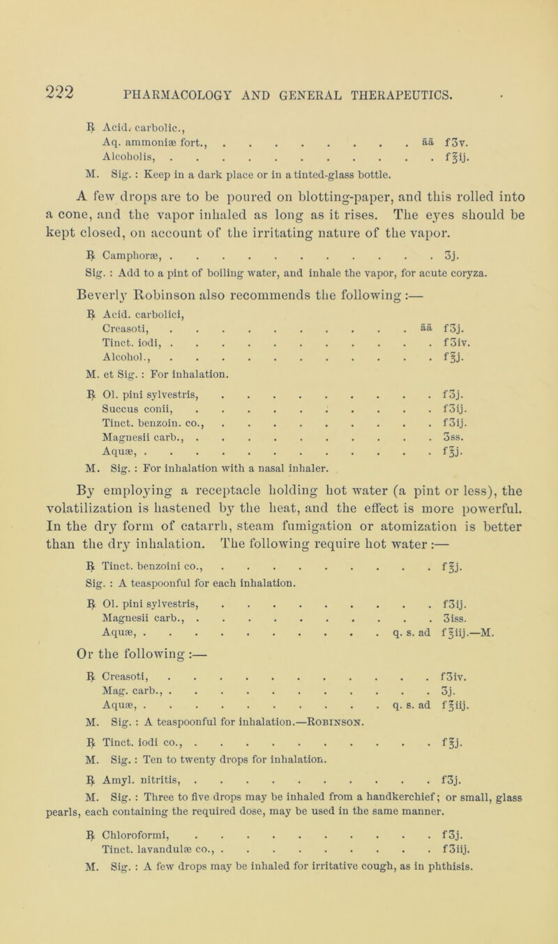 I^ Acid, carbolic., Aq. ammoiiiae fort., aa f3v. Alcobolis, f^ij. M. Sig. : Keep iu a dark place or in a tinted-glass bottle. A few drops are to be poured on blotting-paper, and this rolled into a cone, and the vapor inhaled as long as it rises. The eyes should be kept closed, on account of the irritating nature of the vapor. Camphoraj, 3j. Sig. : Add to a pint of boiling water, and inhale the vapor, for acute coryza. Beveii}' Robinson also recommends the following :— Acid, carbolici, Creasoti, aa f3j. Tinct. iodi, f3iv. Alcohol., f§j. M. et Sig. : For inhalation. 01. pini sylvestris, Succus conii, Tinct. benzoin, co., Magnesii carb., . f3j. f3ij. f3ij. 3ss. Aquae, . M. Sig. : For inhalation with a nasal inhaler. By emplo3ung a receptacle holding hot water (a pint or less), the volatilization is hastened bj the heat, and the effect is more powerful. In the dry form of catarrh, steam fumigation or atomization is better than the dry inhalation. The following require hot water :— Tinct. benzoin! CO., f^j. Sig. : A teaspoonful for each inhalation. 01. pini sylvestris. f3ij. Magnesii carb., 3iss. AqufB, q. s. ad f§iij.—M. Or the following ;— Creasoti, f3iv. Mag. carb., 3j. Aquae, q. s. ad f§iij. M. Sig. : A teaspoonful for inhalation.—Robinson. Tinct. iodi co., f§j. M. Sig. : Ten to twenty drops for inhalation. Amyl, nitritis, f3j. M. Sig. : Three to five drops may be inhaled from a handkerchief; or small, glass pearls, each containing the required dose, may be used in the same manner. Chloroform!, f3j. Tinct. lavandulae co., f3iij. M. Sig. : A few drops may be inhaled for irritative cough, as in phthisis.