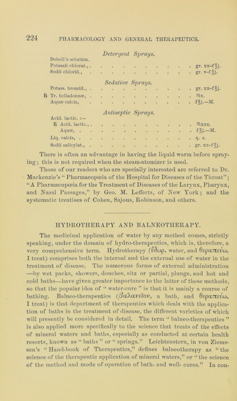 Detergent Sprays. Dobell’s solution. Potassii clilorat., gr. xx-f Sodii chlorid., gr. v-f^j. Sedative Sprays. Potass, bromid., gr. xx-f§j. Tr. belladonnse, blx. Aquse calcis, f§j.—M. Antiseptic Sprays. Acid, lactic. :— I^ Acid, lactic., nixxx. Aqu33, f^j.—M. Liq. calcis, q. s. Sodii salicylat., gr. xx-f^j. There is often an advantage in having the liquid vrarm before spra}’’- ing ; this is not required when the steam-atomizer is used. 'fliose of our readers who are specially interested are referred to Dr. Mackenzie’s “ Pharmacopoeia of the Hospital for Diseases of the Throat”; “A Pharmacopoeia for the Treatment of Diseases of the Lar3’ux, Phaiynx, and Nasal Passages,” by Geo. M. Lefferts, of New York ; and the systematic treatises of Cohen, Sajous, Robinson, and others. HYDROTHERAPY AND BALNEOTHERAPY. The medicinal application of water by an^^ method comes, strictlj’’ speaking, under the domain of hj^'dro-therapeutics, which is, therefore, a very comprehensive term. H}^drothera})y (C’^op, water, and OepaTtePO), I treat) comprises both the internal and the external use of water in the treatment of disease. Tlie nnmerons forms of external administration —by wet packs, showers, douches, sitz or partial, plunge, and hot and cold baths—have given greater importance to the latter of these metliods, so that the popular idea of “ water-cure ” is that it is mainl}^ a course of bathing. Balneo-therapeutics {^aXavelov, a bath, and OepaTtePG), I treat) is that department of therapeutics which deals with the applica- tion of baths in the treatment of disease, the dilferent varieties of which will presentl}^ be considered in detail. The term “ balneo-therapeutics ” is also applied more specifically to the science that treats of the effects of mineral waters and baths, especiall}^ as conducted at certain health resorts, known as ‘‘ baths ” or “ springs.” Leichtenstern, in von Ziems- sen’s “ Hand-book of Therapeutics,” defines balneotherap}^ as “ the science of the therapeutic application of mineral waters,” or “ the science of the method and mode of o[)eration of bath- and w^ell- cures.” In con-
