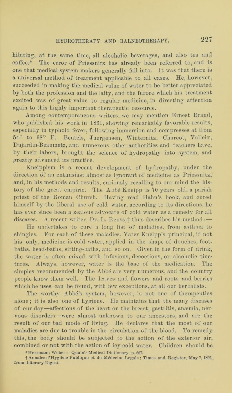 hibiting, at the same time, all alcoholic beverages, and also tea and coffee.* The error of Priessnitz has alread}' been referred to, and is one that medical-system makers generally fall into. It was that there is a universal method of treatment applicable to all cases. He, however, succeeded in making the medical value of water to be better appreciated by both the profession and the lait}’, and the furore which his treatment excited was of great value to regular medicine, in directing attention again to this highly important therapeutic resource. Among contemporaneous Avriters, Ave may mention Ernest Brand, who published his work in 1861, showing remarkably’ favorable results, especially in typhoid fever, following immersion and compresses at from 54° to 68° F. Beutels, Juergensen, Winternitz, Charcot, Yalleix, Dujardin-Beaumetz, and numerous other authorities and teachers have, by their labors, brought the science of hy’dropathy into system, and gre.atly advanced its practice. Kneippism is a recent development of hydropathy, under the direction of an enthusiast almost as ignorant of medicine as Priessnitz, and, in his methods and results, curiously’ recalling to our mind the his- tory’ of the great empiric. The Abbe Kneipp is 70 y’ears old, a parish priest of the Roman Church. Having read Hahn’s book, and cured himself by^ the liberal use of cold Avater, according to its directions, he has ever since been a zealous advocnte of cold Avater as a remedy for all diseases. A recent writer, Dr. L. Reuss,f thus describes his metliod :— He undertakes to cure a long list of maladies, from asthma to shingles. For each of these maladies. A’^ater Kneipp’s principal, if not his only’, medicine is cold AA’ater, applied in the shape of douches, foot- baths, head-baths, sitting-baths, and so on. Given in the form of drink, the water is often mixed Avith infusions, decoctions, or alcoholic tinc- tures. Ahvays, howeA’er, Avater is the base of the medication. The simples recommended by the Abbd are very’ numerous, and the country'- people know them Avell. The leaves and flowers and roots and berries Avhich he uses can be found, with feAV exceptions, at all our herbalists. The worthy’ Abbe’s system, however, is not one of therapeutics alone; it is also one of hygiene. He maintains that the many’ diseases of onr day’—affections of the heart or the breast, gastritis, anmmia, ner- vous disorders—were almost unknown to our ancestors, and are the result of our bad mode of living. He declares that the most of our maladies are due to trouble in the circulation of the blood. To remedy: this, the body’ should be subjected to the action of the exterior air,, combined or not with the action of icy’-cold water. Children should be- »Herrmann Weber : Quain’s Medical Dictionary, p. 667. t Annales d’Hygifene Publique et de Medecino Legale ; Times and Register, May 7, 1892,. from Literary Digest.
