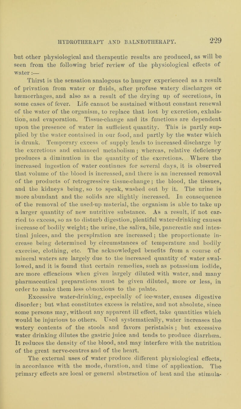 but other physiological and therapeutic results are produced, as will be seen from the following brief review of the physiological effects of water :— Thirst is the sensation analogous to hunger experienced as a result of privation from w'ater or fluids, after profuse wateiy discharges or haemorrhages, and also as a result of tlie drying up of secretions, in some cases of fever. Life cannot be sustained without constant renewal of the water of the organism, to replace that lost b}' excretion, exhala- tion, and evaporation. Tissue-change and its functions are dependent upon the presence of water in sufficient quantit}'. This is parti}'’ sup- plied by the water contained in our food, and parti}' by the water wdiich is drunk. Temporary excess of sui)ply leads to increased discharge by the excretions and enhanced metabolism ; whereas, relative deficiency produces a diminution in the quantity of the excretions. Where the increased ingestion of w'ater continues for several days, it is observed that volume of the blood is increased, and there is an increased removal of the products of retrogressive tissue-change; the blood, the tissues, and the kidneys being, so to speak, Avashed out by it. The urine is more abundant and the solids are slightly increased. In consequence of the removal of the used-up material, the organism is able to take up a larger quantity of new nutritive substance. As a result, if not car- ried to excess, so as to disturb digestion,plentiful water-drinking causes increase of bodily Aveight; the urine, the saliva, bile, pancreatic and intes- tinal juices, and the perspiration are increased; the proportionate in- crease being determined by circumstances of temperature and bodily exercise, clothing, etc. The acknowledged benefits from a course of mineral waters are largely due to the increased quantity of water swal- lowed, and it is found that certain remedies, such as potassium iodide, are more efficacious Avhen given largely diluted with water, and many pharmaceutical preparations must be given diluted, more or less, in order to make them less obnoxious to the palate. Excessive water-drinking, especially of ice-Avater, causes digestive disorder; but what constitutes excess is relative, and not absolute, since some persons may, without any apparent ill effect, take quantities AA’hich would be Injurious to others. Used systematically, Avater increases the watery contents of the stools and faA'ors peristalsis ; but excessive water drinking dilutes the gastric juice and tends to produce diarrhoea. It reduces the density of the blood, and may interfere with the nutrition of the great nerA'e-centres and of the heart. The external uses of water produce different physiological effects, in accordance with the mode, duration, and time of application. The primary effects are local or general abstraction of heat and the stimula-