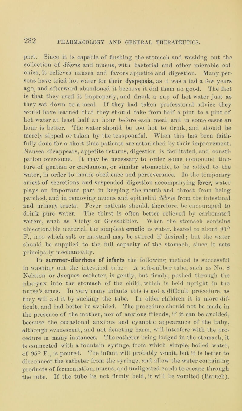 part. Since it is capable of flushing the stomach and washing out the collection of debris and mucus, witli bacterial and other microbic col- onies, it relieves nausea and favors appetite and digestion. Many per- sons have tried liot water for tlieir dyspepsia, as it was a fad a few^ years ago, and afterward abandoned it because it did them no good. The fact is that they used it improperly, and drank a cup of hot Avater just as they sat down to a meal. If they had taken professional advice they would have learned that they should take from half a pint to a pint of hot water at least half an hour before each meal, and in some cases an hour is better. The water should be too hot to drink, and should be merely sipped or taken b^^ the teaspoonfnl. Wlien this has been faith- full}' done for a short time [)atients are astonished by their improvement. Nausea disappears, appetite returns, digestion is facilitated, and consti- pation overcome. It may be necessary to order some compound tinc- ture of gentian or cardamom, or similar stomachic, to be atlded to the water, in order to insure obedience and perseverance. In the temporary arrest of secretions and suspended digestion accompanying fever, water plays an important part in keeping the month and throat from being parched, and in removing mucus and epithelial dehy'is from the intestinal and urinary tracts. Fever patients should, therefore, be encoui’aged to drink pure water. The thirst is often better relieved by carbonated waters, such as Vichy or Giesshiibler. When the stomach contains objectionable material, the simplest emetic is Avater, heated to about 90° F., into which salt or mustard may be stirred if desired ; but the A\*nter should be supplied to the full capacity of the stomach, since it acts principally mechanically. In summer-diarrhoea of infants the folloAving method is successful in Avashing out the intestinal tube : A soft-rubber tube, such as No. 8 Nelaton or Jacques catheter, is gently, but firmly, pushed through the pharynx into the stomach of the child, A\diich is held upright in the nurse’s arms. In very many infants this is not a difflcnlt procedure, as they will aid it by sucking the tube. In older childi'en it is more dif- ficult, and had better be avoided. The procedure should not be made in the presence of the mother, nor of anxious friends, if it can be aA'oided, because the occasional anxious and cyanotic appearance of the baby, although evanescent, and not denoting harm, will interfere with the pro- cedure in many instances. The catheter lieing lodged in the stomach, it is connected with a fountain syringe, from AA’hich simple, boiled AA’ater, of 95° F., is poured. The infant AAdll probably vomit, but it is better to disconnect the catheter from the syringe, and allow the water containing products of fermentation, mucus, and undigested curds to escape tlu'ough the tube. If the tube be not firmly held, it will be Ammited (Baruch).