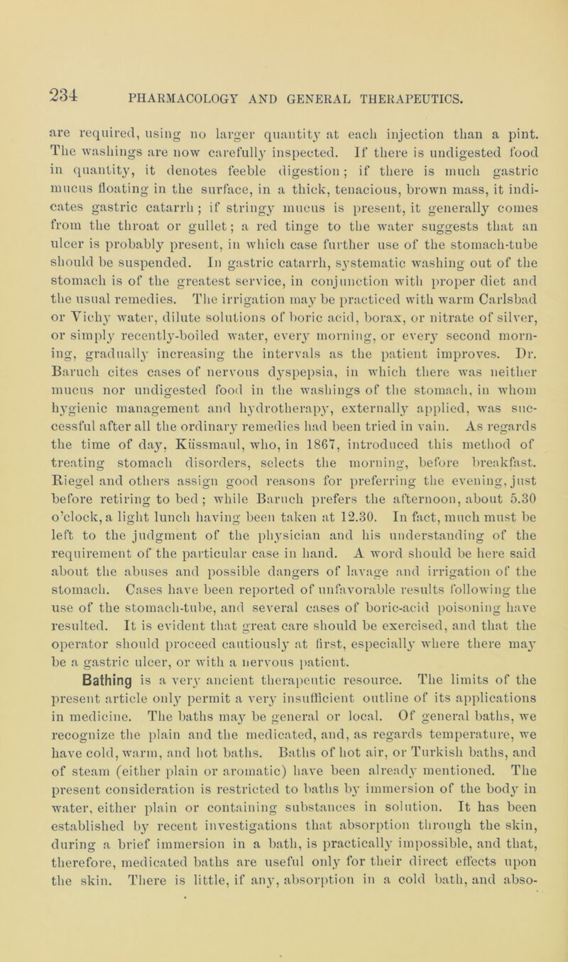 are required, using uo larger quautit\- at each injection than a pint. The washings are now carefully inspected. If there is undigested food in quantity, it denotes feeble digestion; if there is much gastric mucus hoating in the surface, in a thick, tenacious, brown mass, it indi- cates gastric catarrh ; if stringy mucus is present, it generallj'’ comes from the throat or gullet; a red tinge to the water suggests that an ulcer is probably present, in which case further use of the stomach-tube should be suspended. In gastric catarrh, systematic washing out of the stomach is of the greatest service, in conjunction with proper diet and tlie usual remedies. Tlie irrigation may be practiced with warm Carlsbad or Vich} water, dilute solutions of boric acid, borax, or nitrate of silver, or simply recently-boiled water, every morning, or eveiy second morn- ing, grad nail}’ increasing the intervals as the patient impi’oves. Dr. Baruch cites cases of nervous dyspepsia, in which there was neither mucus nor undigested food in the washings of the stomach, in whom hygienic management and hydrotherapy, externally a[)plied, was suc- cessful after all the ordinary remedies had been tried in vain. As regards the time of day, Kiissmaul, who, in 1867, introduced this method of treating stomach disorders, selects the morning, before breakfast. Riegel and others assign good reasons for preferring the evening, just before retiring to bed ; while Baruch prefers the afternoon, about 5.30 o’clock, a light lunch having been taken at 12.30. In fact, much must be left to the judgment of the physician and his understanding of the requirement of the particular case iu hand. A word should be here said about the abuses and possible dangers of lavage and irrigation of the stomach. Cases have been reported of unfavorable results following the use of the stomach-tube, and several cases of boric-acid poisoning have resulted. It is evident that great care should be exercised, and that the operator should proceed cautiously at lirst, especially' where there may be a gastric ulcer, or with a nervous patient. Bathing is a very ancient therapeutic resource. The limits of the present article only^ permit a very iusufflcient outline of its applications in medicine. The baths may^ be general or local. Of general baths, we recognize the plain and the medicated, and, as regards temperature, we have cold, warm, and hot baths. Baths of hot air, or Turkish baths, and of steam (either plain or aromatic) have been already mentioned. The present consideration is restricted to baths by immersion of the body' in water, either plain or containing substances in solution. It has been established by recent investigations that absorption through the skin, during a brief immersion in a bath, is practically^ impossible, and that, therefore, medicated baths are useful only for their direct effects upon the skin. There is little, if any, absorption in a cold bath, and abso-