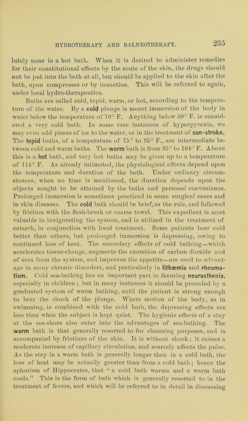 lately none in a hot bath. When it is desired to administer remedies for their constitutional effects by the route of the skin, the drugs should not be put into the bath at all, but should be applied to the skin after the bath, upon compresses or by inunction. This will be referred to again, under local hj'dro-therapeutics. Baths are called cold, tepid, warm, or hot, according to the tempera- ture of the water. By a cold plunge is meant immersion of the body in water below the temperature of 70° F. An^’thing below 50° F. is consid- ered a veiy cold bath. In some rare instances of hy perpyrexia, we may even add pieces of ice to the water, as in the treatment ol' sun-stroke. The tepid baths, of a temperature of 75° to 95° F., are intermediate be- tween cold and warm baths. The warm bath is from 95° to 104° F. Above this is a hot bath, and very hot baths may^ be given uj) to a temperature of 114° F. As already' intimated, the phy'siological effects depend upon the temperature and duration of the bath. Under ordinary' circum- stances, when no time is mentioned, the duration depends upon the objects sought to be attained by^ the baths and personal convenience. Prolonged immersion is sometimes practiced in some surgical cases and in skin diseases. The cold bath should be brief, as the rule, and followed by' friction with the flesh-brush or coarse towel. This expedient is most valuable in invigorating the sy'stem, and is utilized in the treatment of catarrh, in conjunction with local treatment. Some patients bear cold better than others, but prolonged immersion is depressing, owing to continued loss of heat. The secondary effects of cold bathing—which accelerates tissue-change, augments the excretion of carbon dioxide and of urea from the system, and improves the appetite—are used to advant- age in many^ chronic disorders, and particularly in lithaemia and rheuma- tism. Cold sea-bathing has an important part in favoring neurasthenia, especially' in children ; but in many^ instances it should be preceded by a graduated system of warm bathing, until the patient is strong enough to bear the shock of the plunge. Where motion of the body', as in swimming, is combined with the cold bath, the depressing effects are less than when the subject is kept quiet. The hygienic effects of a stay' at the sea-shore also enter into the advantages of sea-bathino-. The warm bath is that generally' resorted to for cleansing purposes, and is accompanied by' frictions of the skin. It is without shock; it causes a moderate increase of capillary circulation, and scarcely' affects the pulse. As the stay' in a warm bath is generally longer than in a cold bath, the loss of heat may be actually greater than from a cold bath ; hence the aphorism of Hippocrates, that “ a cold bath warms and a warm bath cools.” This is the form of bath which is generally resorted to in the treatment of fevers, and which will be referred to in detail in discussing