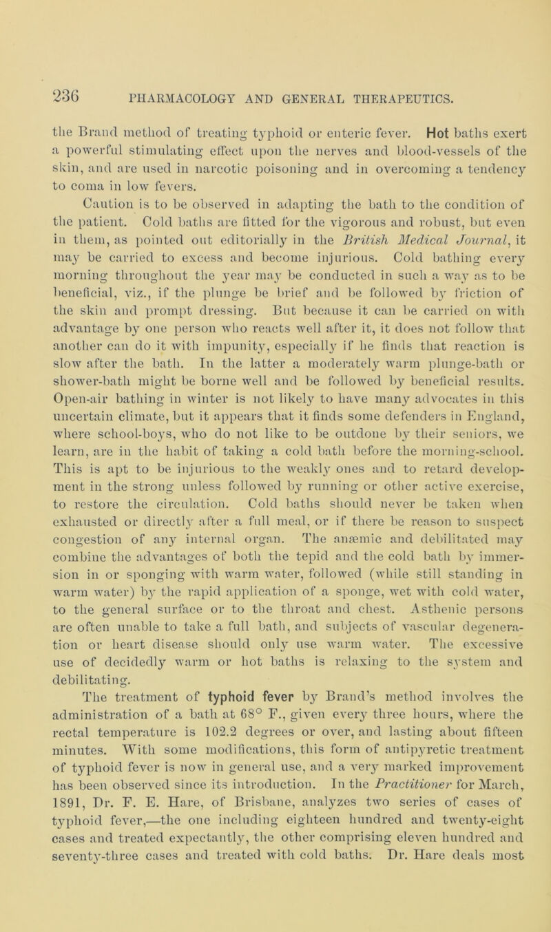 the Brand method of treating t3^phoid or enteric fever. Hot baths exert a powerful stimulating effect upon the nerves and blood-vessels of the skin, and are used in narcotic poisoning and in overcoming a tendency to coma in low fevers. Caution is to be observed in adapting the bath to the condition of the patient. Cold batlis are fitted for the vigorous and robust, but even in them, as pointed out editorial!}^ in the British 3Iedical Journal^ it ma}' be carried to excess and become injurious. Cold bathing every morning throughout the jmar nmy be conducted in such a way as to be beneficial, viz., if the plunge be brief and be followed bv friction of the skin and prompt dressing. But because it can be carried on with advantage b^ one person avIio reacts well after it, it does not follow that another can do it with impunity, especially' if he finds that reaction is slow after the bath. In the latter a moderately warm plunge-bath or shower-bath might be borne well and be followed by beneficial results. Open-air bathing in winter is not likely' to have many' advocates in this uncertain climate, but it appears that it finds some defenders in England, where school-boy’s, who do not like to be outdone by' their seniors, we learn, are in the habit of taking a cold bath before the morning-school. This is apt to be injurious to the weakly' ones and to retard develop- ment in the strong unless followed by' running or other active exercise, to restore the circulation. Cold baths should never be taken when exhausted or directly' after a full meal, or if there be reason to suspect congestion of any' internal organ. The anaemic and debilitated may combine the advantages of both the tepid and the cold bath by immer- sion in or sponging with warm water, followed (while still standing in warm water) by the rapid application of a sponge, wet with cold water, to the general surface or to the throat and chest. Asthenic persons are often unable to take a full bath, and subjects of vascular degenera- tion or heart disease should only' use warm Avater. The excessive use of decidedly warm or hot baths is relaxing to the system and debilitating. The treatment of typhoid fever by' Brand’s method involves the administration of a bath at 68° F., given every three hours, wdiere the rectal temperature is 102.2 degrees or over, and lasting about fifteen minutes. With some modifications, this form of antipy'retic treatment of typhoid fever is now in general use, and a very' marked improvement has been observed since its introduction. In the Practitioner for March, 1891, Dr. F. E. Hare, of Brisbane, analy'zes two series of cases of ty'phoid fever,—the one including eighteen hundred and twenty'-eight cases and treated expectantly', the other comprising eleven hundred and seventy’-three cases and treated with cold baths. Dr. Hare deals most