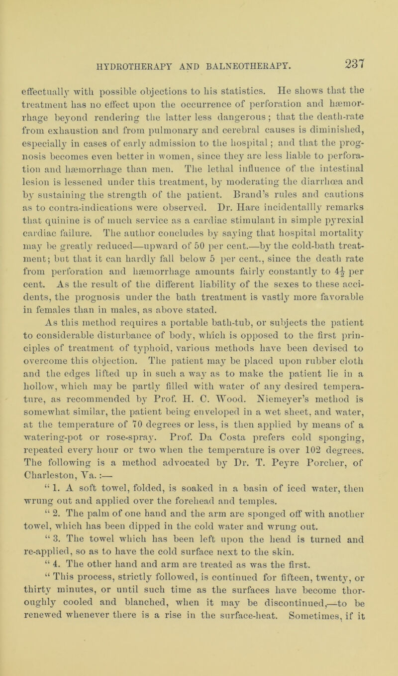 effectuall}' with possible objections to his statistics. He shows that the treatment has no etfect upon the occurrence of perforation and haemor- rhage be^'ond rendering the latter less dangerous; that the death-rate from exhaustion and from pulmonary and cerebral causes is diminished, especially in cases of early admission to the hospital; and that the prog- nosis becomes even better in women, since they are less liable to perfora- tion and liaBinorrhage than men. The lethal influence of the intestinal lesion is lessened under this treatment, b}' moderating the diarrhoea and by sustaining the strength of the patient. Brand’s rules and cautions as to contra-indications were observed. Dr. Hare incidentalll3' remarks that quinine is of much service as a cardiac stimulant in simple p^'rexial cardiac failure. The author concludes b}- saying that hospital mortalit}' may be greatl}’ reduced—upward of 50 per cent.—b}' the cold-bath treat- ment; but that it can hardlj’' fall below 5 per cent., since the death rate from perforation and hmmorrhage amounts fairl}^ constantl}’^ to 4|- per cent. As the result of tlie difierent liability'' of the sexes to tliese acci- dents, the prognosis under the bath treatment is vastl}' more favorable in females than in males, as above stated. As this method requires a portable bath-tub, or subjects the patient to considerable disturbance of bod}', which is opposed to the first prin- ciples of treatment of t^'phoid, various methods have been devised to overcome this objection. The patient ma.}' be placed upon rubber cloth and the edges lifted up in such a wa}' as to make the patient lie in a hollow, which ma} be parti}' filled with water of any desired tempera- ture, as recommended by Prof. H. C. Wood. Niemeyer’s method is somewhat similar, the patient being enveloped in a wet sheet, and water, at the temperature of 70 degrees or less, is then applied by means of a watering-pot or rose-spray. Prof. Da Costa prefers cold sponging, repeated every hour or two when the temperature is over 102 degrees. The following is a method advocated by Dr. T. Peyre Porcher, of Chai'leston, Ya.:— “ 1. A soft towel, folded, is soaked in a basin of iced water, then wrung out and applied over the forehead and temples. “ 2. The palm of one hand and the arm are sponged off with another towel, which has been dipped in the cold water and wrung out. “ 3. The towel which has been left upon the head is turned and re-applied, so as to have the cold surface next to the skin. “ 4. The other hand and arm are treated as was the first. ‘‘ This process, strictly followed, is continued for fifteen, twenty, or thirty minutes, or until such time as the surfaces have become thor- oughly cooled and blanched, when it may be discontinued,—to be renewed whenever there is a rise in the surface-heat. Sometimes, if it