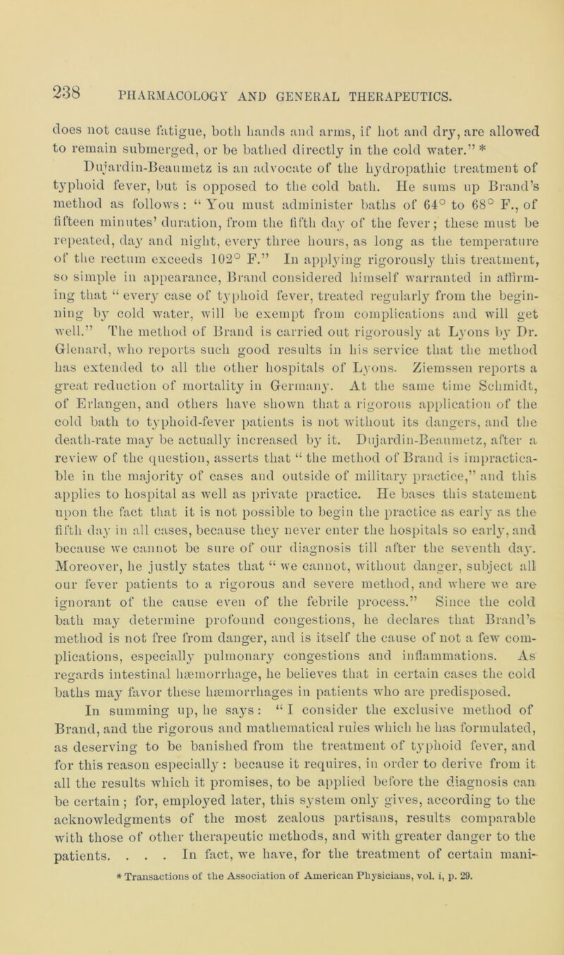 does not cause fatigue, both hands and arms, if hot and diy, are allowed to remain submerged, or be bathed directly in the cold w^ater.” * Dujardin-Beaumetz is an advocate of the li3alropathic treatment of t3’phoid fever, but is opposed to the cold bath. He sums up Brand’s method as follows : “ You must administer baths of 64° to 68° F., of fifteen minutes’ duration, from the fifth da\' of the fever; these must be repeated, da3^ and night, eveiy three hours, as long as the temperature of the rectum exceeds 102° F.” In applying rigorously this treatment, so simple in appearance. Brand considered himself warranted in atfirm- ing that “ eveiy case of typhoid fever, treated i'egularl3 from the begin- ning l>3' cold water, will be exempt from complications and Avill get well.” The method of Brand is carried out rigorously at L3'ons b3' Dr. Glenard, who reports such good results in his service that the method has extended to all the other hospitals of Lyons. Ziemssen reports a great reduction of mortalit3 in German3’. At the same time Schmidt, of Erlangen, and others have shown that a rigorous application of the cold bath to typhoid-fever patients is not without its dangers, and the death-rate ma3^ be actually^ increased by' it. Dujardin-Beaumetz, after a review of the question, asserts that “ the method of Brand is impractica- ble ill the majority' of cases and outside of military^ practice,” and this applies to hospital as well as private practice. He bases this statement upon the fact that it is not possible to begin the practice as early' as the fifth day in all cases, because they never enter the hospitals so early', and because we cannot be sure of our diagnosis till after the seventh day. Moreover, he justly states that “ we cannot, without danger, subject all our fever patients to a rigorous and severe method, and where we are ignorant of the cause even of the febrile process.” Since the cold bath may determine profound congestions, he declares that Brand’s method is not free from danger, and is itself the cause of not a few com- plications, especially pulmonary congestions and inflammations. As regards intestinal Inemorrhage, he believes that in certain cases the cold baths may favor these hsemorrhages in patients who are predisposed. In summing up, he says : “ I consider the exclusive method of Brand, and the rigorous and mathematical rules which he has formulated, as deserving to be banished from the treatment of typhoid fever, and for this reason especially: because it requires, in order to derive from it all the results which it promises, to be applied before the diagnosis can be certain ; for, employed later, this system only gives, according to the acknowledgments of the most zealous partisans, results comparable with those of other therapeutic methods, and w'ith greater danger to the patients. ... In fact, we have, for the treatment of certain mani- * Transactions of the Association of American Physicians, vol. i, p. 29.