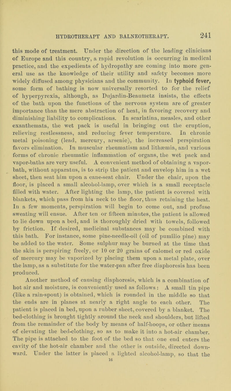 this mode of treatment. Under the direction of the leading clinicians of Europe and this countiy, a rnpid revolution is occurring in medical practice, and the expedients of lydropathy are coming into more gen- eral use as the knowledge of their utility and safet}' becomes more widely diffused among physicians and the community. In typhoid fever, some form of bathing is now universally resorted to for the relief of h3'perp3'rexia, although, as Dujardin-Beaumetz insists, the effects of the bath upon the functions of the nervous S3’stem are of greater importance than the mere abstraction of heat, in favoring recoveiy and diminishing liability to complications. In scarlatina, measles, and other exanthemata, the wet pack is useful in bringing out the eruption, relieving restlessness, and reducing fever temperature. In chronic metal poisoning (lead, mercuiy, arsenic), the increased perspiration favors elimination. In muscular rheumatism and lithaeinia, and various forms of chronic rheumatic inflammation of organs, the wet pack and vapor-baths are veiy useful. A convenient method of obtaining a vapor- bath, without apparatus, is to strip the patient and envelop him in a wet sheet, then seat him upon a cane-seat chair. Under the chair, upon the floor, is placed a small alcohol-lamp, over which is a small receptacle filled with water. After lighting the lamp, the patient is covered with blankets, which pass from his neck to the floor, thus retaining the lieat. In a few moments, perspiration will begin to come out, and profuse sweating will ensue. After ten or fifteen minutes, the patient is allowed to lie down upon a bed, and is thoroughl3’- dried with towels, followed by friction. If desired, medicinal substances ma3^ be combined with this bath. For instance, some pine-needle-oil (oil of pumilio pine) ma3’- be added to the water. Some sulphur may be burned at the time that the skin is perspiring freel3, or 10 or 20 grains of calomel or red oxide of mercuiy ma3’ be vaporized b3 placing them upon a metal plate, over the lamp, as a substitute for the water-pan after free diaphoresis has been produced. Another method of causing diaphoresis, which is a combination of hot air and moisture, is convenientl3 used as follows: A small tin pipe (like a rain-spout) is obtained, which is rounded in the middle so that the ends are in planes at nearl3 a right angle to each other. The patient is placed in bed, upon a rubber sheet, covered b3' a blanket. The bed-clothing is brought tightl3' around the neck and shoulders, but lifted from the remainder of the bod3^ b3' means of half-hoops, or other means of elevating the bed-clothing, so as to make it into a hot-air chamber. The pipe is attached to the foot of the bed so that one end enters the cavity of the hot-air chamber and the other is outside, directed down- ward. Under the latter is placed a lighted alcohol-lamp, so that the 16