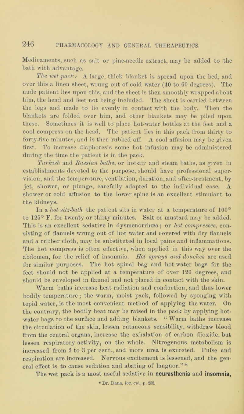 Medicaments, such as salt or pine-needle extract, ma}’ he added to the hath with advantao-e, O The luet pack: A large, thick blanket is spread upon the hed, and over this a linen sheet, wrung out of cold water (40 to 60 degrees). The nude patient lies upon this, and the sheet is then smoothl}- wrapped about him, the head and feet not being included. The sheet is carried between the legs and made to lie evenly in contact with the bod}. Then the blankets are folded over him, and other blankets may be piled upon these. Sometimes it is well to place hot-water bottles at the feet and a cool compress on the head. The patient lies in this pack from thirty to forty-five minutes, and is then rubbed off. A cool affusion may be given first. To increase diaphoresis some hot infusion may be administered during the time the patient is in the pack. Tiir'kish and JRussian baths, or hot-air and steam baths, as given in establishments devoted to the purpose, should have professional super- vision, and the temperature, ventilation, duration, and after-treatment, by jet, shower, or plunge, carefully adapted to the individual case. A shower or cold affusion to the lower spine is an excellent stimulant to the kidneys. In a hot sitz-bath the patient sits in water at a temperature of 100° to 125° F. for twenty or thirty minutes. Salt or mustard may be added. This is an excellent sedative in dysmenorrhoea; or hot compresses, con- sisting of flannels wrung out of hot water and covered with dry flannels and a rubber cloth, may be substituted in local pains and inflammations. The hot compress is often effective, when applied in this Avay over the abdomen, for the relief of insomnia. Hot sprays and douches are used for similar purposes. The hot spinal bag and hot-water bags for the feet should not be applied at a temperature of over 120 degrees, and should be enveloped in flannel and not placed in contact with the skin. Warm baths increase heat radiation and conduction, and thus lower bodily temperature ; the warm, moist pack, followed by sponging with tepid water, is the most convenient method of applying the water. On the contrary, the bodily heat may be raised in the pack by applying hot- water bags to the surface and adding blankets. “ Warm baths increase the circulation of the skin, lessen cutaneous sensibility, withdraw blood from the central organs, increase the exhalation of carbon dioxide, but lessen respiratoiy activity, on the whole. Nitrogenous metabolism is increased from 2 to 3 per cent., and more urea is excreted. Pulse and respiration are increased. Nervous excitement is lessened, and the gen- eral effect is to cause sedation and abating of languor.”* The wet pack is a most useful sedative in neurasthenia and insomnia, * Dr. Dana, loc. cit., p. 238.