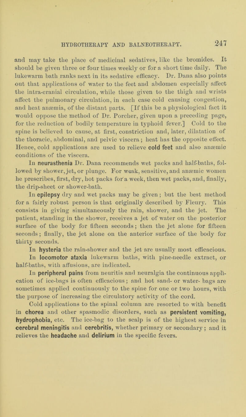 and may take the place of medicinal sedatives, like the bromides. It should be given three or four times weekly or for a short time dail}. The lukewarm bath ranks next in its sedative eflicac}'. Dr. Dana also points out that applications of water to the feet and abdomen especiall}' affect the intra-cranial circulation, while those given to the thigh and wrists affect the pulmonary circulation, in each case cold causing congestion, and heat anaemia, of the distant parts. [If this be a physiological fact it would oppose the method of Dr. Porcher, given upon a preceding page, for the reduction of bodil} temperature in typhoid fever.] Cold to the spine is believed to cause, at first, constriction and, later, dilatation of the thoracic, abdominal, and pelvic viscera; heat has the opposite effect. Hence, cold applications are used to relieve cold feet and also anceinic conditions of the viscera. In neurasthenia Dr. Dana recommends wet packs and half-baths, fol- lowed by shower, jet, or plunge. For weak, sensitive, and anmmic women he prescribes, first, dry, hot packs for a week, then wet packs, and, finall}’, the drip-sheet or shower-bath. In epilepsy dry and wet packs ma}' be given; but the best method for a fairly robust person is that originally described b}' Fleuiy. This consists in giving simultaneously the rain, shower, and the jet. The patient, standing in the shower, receives a jet of water on the posterior surface of the body for fifteen seconds; then the jet alone for fifteen seconds; finally, the jet alone on the anterior surface of the body for thirty seconds. In hysteria the rain-shower and the jet are usuall}' most efficacious. In locomotor ataxia lukewarm baths, with pine-needle extract, or half-baths, with affusions, are indicated. In peripheral pains from neuritis and neuralgia the continuous appli- cation of ice-bags is often efficacious ; and hot sand- or water- bags are sometimes applied continuousl}’ to the spine for one or two hours, with the purpose of increasing the circulatory activit3’ of the cord. Cold applications to the spinal column are resorted to with benefit in chorea and other spasmodic disorders, such as persistent vomiting, hydrophobia, etc. The ice-bag to the scalp is of the highest service in cerebral meningitis and cerebritis, whether primary or secondary; and it relieves the headache and delirium in the specific fevers.