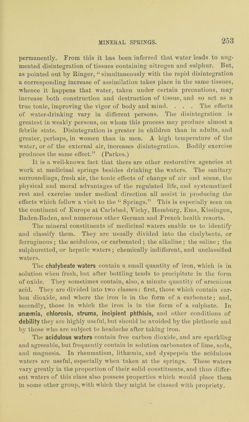 permanently. From this it lias been inferred that water leads to aug- mented disintegration of tissues containing nitrogen and sulphur. But, as pointed out by Ringer, “ simultaneously with the rapid disintegration a corresponding increase of assimilation takes place in the same tissues, whence it happens that water, taken under certain precautions, ma}’’ increase both construction and destruction of tissue, and so act as a true tonic, improving the vigor of bod}'^ and mind. . . , The effects of water-drinking vary in different persons. The disintegration is greatest in weakl}' persons, on whom this process may produce almost a febrile state. Disintegration is greater in children than in adults, and greater, perhaps, in women than in men. A high temperature of the water, or of the external air, increases disintegration. Bodil}’ exercise produces the same effect.” (Parkes.) It is a well-known fact that there are other restorative agencies at work at medicinal springs besides drinking the waters. The sanitaiy surroundings, fresh air, the tonic effects of change of air and scene, the physical and moral advantages of the regulated life, and systematized rest and exercise under medical direction all assist in iiroducing the effects which follow a visit to the “ Springs.” This is especially seen on the continent of Europe at Carlsbad, Vicly, Homburg, Ems, Kissingen, Baden-Baden, and numerous other German and French health resorts. The mineral constituents of medicinal waters enable us to identif} and classify them. They are usually divided into the chal^’beate, or ferruginous ; the acidulous, or carbonated ; the alkaline ; the saline ; the sulphuretted, or hepatic waters ; chemicall}^ indifferent, and unclassified waters. The chalybeate waters contain a small quantity of iron, which is in solution when fresh, but after bottling tends to precii)itate in the form of oxide. They sometimes contain, also, a minute quantity of arsenious acid. They are divided into two classes : first, those which contain car- bon dioxide, and where the iron is in the form of a carbonate; and, secondly, those in which the iron is in the form of a sulphate. In anaemia, chlorosis, struma, incipient phthisis, and other conditions of debility they are highly useful, but should be avoided b}’the plethoric and b}’ those who are subject to headache after taking iron. The acidulous waters contain free carbon dioxide, and are sparkling and agreeable, but frequently contain in solution carbonates of lime, soda, and magnesia. In rheumatism, lithasmia, and dyspepsia the acidulous waters are useful, especially when taken at the springs. These waters vary greatly in the proportion of their solid constituents, and thus differ- ent waters of this class also possess properties which would place them in some other group, with which they might be classed Avith propriety.
