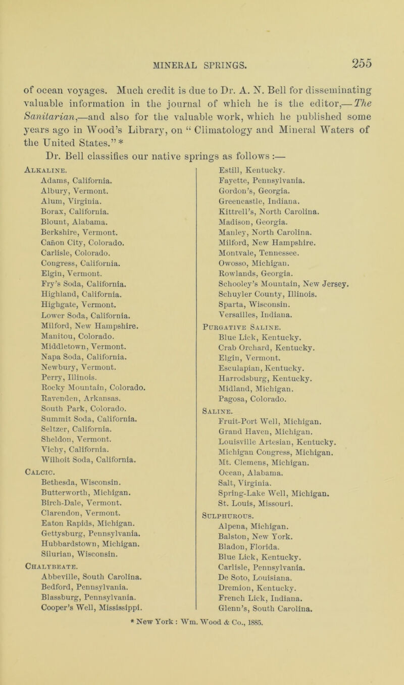 of ocean voj^ages. Much credit is due to Dr. A. X, Bell for disseminating valuable information in the journal of which he is the editor,— The Sanitarian^—and also for the valuable work, wdiicli he published some years ago in Wood’s Libraiy, on “ Climatology and Mineral Waters of the United States.”* Dr. Bell classifies our native springs as follows :— Alkaline. Adams, California. Albury, Vermont. Alum, Virginia. Borax, California. Blount, Alabama. Berkshire, Vermont. Canon City, Colorado. Carlisle, Colorado. Congress, California. Elgiu, Vermont. Fry’s Soda, California. Highland, California. Highgate, Vermont. Lower Soda, California. Milford, New Hampshire. Manitou, Colorado. Middletown, Vermont. Napa Soda, California. Newbury, Vermont. Perry, Illinois. Rocky Mountain, Colorado. Ravenden, Arkansas. South Park, Colorado. Summit Soda, California. Seltzer, California. Sheldon, Vermont. Vichy, California. Wilhoit Soda, California. Calcic. Bethesda, Wisconsin. Butterworth, Michigan. Birch-Dale, Vermont. Clarendon, Vermont. Eaton Rapids, Michigan. Gettysburg, Pennsylvania. Hubbardstown, Michigan. Silurian, Wisconsin. Chalybeate. Abbeville, South Carolina. Bedford, Pennsylvania. Blassburg, Pennsylvania. Cooper’s Well, Mississippi. Estill, Kentucky. Fayette, Pennsylvania. Gordon’s, Georgia. Greencastle, Indiana. Kittrell’s, North Carolina. Madison, Georgia. Manley, North Carolina. Milford, New Hampshire. Montvale, Tennessee. Owosso, Michigan. Rowlands, Georgia. Schooley’s Mountain, New Jersey. Schuyler Count}', Illinois. Sparta, Wisconsin. Versailles, Indiana. Purgative Saline. Blue Lick, Kentucky. Crab Orchard, Kentucky. Elgin, Vermont. Esculapian, Kentucky. Harrodsburg, Kentucky. Midland, Michigan. Pagosa, Colorado. Saline. Fruit-Port Well, Michigan. Grand Haven, Michigan. Louisville Artesian, Kentucky. Michigan Congress, Michigan. Jit. Clemens, Michigan. Ocean, Alabama. Salt, Virginia. Spring-Lake Well, Jlichigan. St. Louis, Missouri. Sulphurous. Alpena, Michigan. Balston, New York. Bladon, Florida. Blue Lick, Kentucky. Carlisle, Pennsylvania. De Soto, Louisiana. Dremion, Kentucky. French Lick, Indiana. Glenn’s, South Carolina. * New York : Wm. Wood & Co., 18S5.
