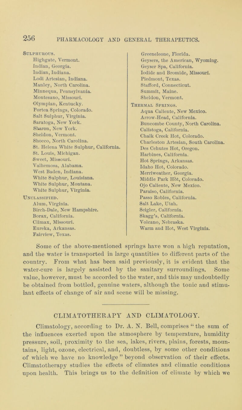 Sulphurous. Iligligate, Vermout. Indian, Georgia. Indian,Indiana. Lodi Artesian, Indiana. Manle}’, North Carolina. Minnequa, Pennsylvania. Montesano, Missouri. Olympian, Kentucky. Portea Springs, Colorado. Salt Sulphur, Virginia. Saratoga, New York. Sharon, New York. Sheldon, Vermont. Shocco, North Carolina. St. Helena White Sulphur, California. St. Louis, Michigan. Sweet, Missouri. Valhemosa, Alabama. West Baden, Indiana. White Sulphur, Louisiana. White Sulphur, Montana. White Sulphur, Virginia. Unclassified. Alum, Virginia. Bireh-Dale, New Hampshire. Borax, California. Climax, Missouri. Eureka, Arkansas. Fairview, Texas. Greeneleone, Florida. Geysers, the Ameriean, Wyoming. Geyser Spa, California. Iodide and Bromide, Missouri. Piedmont, Texas. Stafford, Connecticut. Summit, Maine. Sheldon, Vermont. Thermal Springs. Aqua Caliente, New Mexico. An-ow-IIead, California. Buncombe County, North Carolina. Calistoga, California. Chalk Creek Hot, Colorado. Charleston Artesian, South Carolina. Des Cehutes Hot, Oregon. Harbines, California. Hot Springs, Arkansas. Idaho Hot, Colorado. Merriweather, Georgia. Middle Park Hbt, Colorado. Ojo Caliente, New Mexico. Paraiso, California. Passo Robles, California. Salt Lake, Utah. Seigler, California. Skagg’s, California. Volcano, Nebraska. Warm and Hot, West Virginia. Some of the above-mentioned springs have won a high reputation, and the water is transported in large quantities to different parts of the country. From what has been said previonsl}^, it is evident that the water-cure is largely assisted by the sanitary surroundings. Some value, however, must be accorded to the water, and this may undoubtedly be obtained from bottled, genuine waters, altliough the tonic and stimu- lant effects of change of air and scene will be missing, o w CLIMATOTHERAPY AND CLIMATOLOGY. Climatology, according to Dr. A. N. Bell, comprises “ the sum of the influences exerted upon the atmosphere by temperature, humidity pressure, soil, proximity to the sea, lakes, rivers, plains, forests, moun- tains, light, ozone, electrical, and, doubtless, b}^ some other conditions of which we have no knowledge ” beyond observation of their effects. Climatotherapy studies the effects of climates and climatic conditions upon health. This brings us to the definition of climate b}* which we