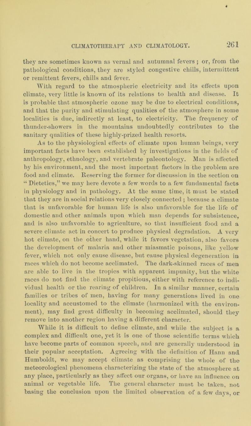 the}’ are sometimes known as vernal and autumnal fevers ; or, from the patliological conditions, they are styled congestive chills, intermittent or remittent fevers, chills and fever. With regard to the atmospheric electricity and its effects upon climate, very little is known of its relations to health and disease. It is probable that atmospheric ozone may be due to electrical conditions, and that the purity and stimulating qualities of the atmosphere in some localities is due, indirectly at least, to electricity. The frequency of thunder-showers in the mountains undoubtedly contributes to the sanitary qualities of these highly-prized health resorts. As to the physiological effects of climate upon human beings, very important facts have been established by investigations in the lields of anthropology, ethnology, and vertebrate paleontology. Man is affected by his environment, and the most important factors in the problem are food and climate. Reserving the former for discussion in the section on “ Dietetics,” we may here devote a few words to a few fundamental facts in physiology and in pathology. At the same time, it must be stated that they are in social relations very closely connected ; because a climate that is unfavorable for human life is also unfavorable for the life of domestic and other animals upon which man depends for subsistence, and is also unfavorable to agriculture, so that insufficient food and a severe climate act in concert to produce physical degradation. A very hot climate, on tlie other hand, while it favors vegetation, also favors the deA’elopment of malaria and other miasmatic poisons, like yellow fever, which not only cause disease, but cause physical degeneration in races which do not become acclimated. The dark-skinned races of men are able to live in the tropics with apparent impunity, but the white races do not find the climate propitious, either with reference to indi- vidual health or the rearing of children. In a similar manner, certain families or tribes of men, having for many generations lived in one locality and accustomed to the climate (harmonized with the environ- ment), may find great difficulty in becoming acclimated, should they remove into another region having a different character. While it is difficult to define climate, and while the subject is a complex and difficult one, yet it is one of those scientific terms which have become parts of common speech, and are generally understood in their popular acceptation. Agreeing with the definition of Hann and Humboldt, we may accept climate as comprising the whole of the- meteorological phenomena characterizing the state of the atmosphere at any place, particularly as they affect our organs, or have an influence on animal or vegetable life. The general character must be taken, not basing the conclusion upon the limited observation of a few days, or