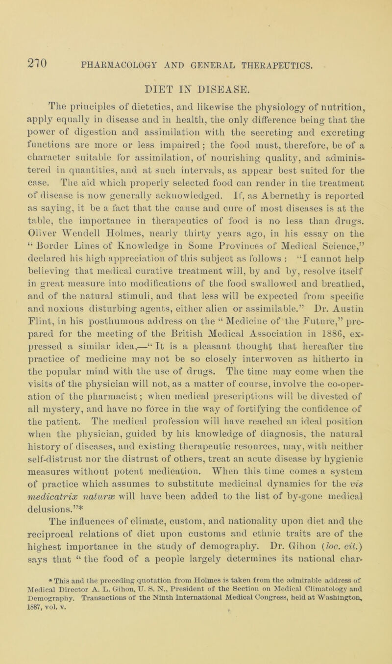 DIET IN DISEASE. The principles of dietetics, jind likewise the physiology of nutrition, apply equally in disease and in health, the only difference being that the power of digestion and assimilation with the secreting and excreting functions are more or less impaired ; the food must, therefore, be of a character suitable for assimilation, of nourishing qualit}, and adminis- tered in (juantities, and at such intervals, as appear best suited for the case. Tlie aid Avhich properly selected food c:in render in tlie treatment of disease is now generally acknowledged. If, as Aberneth}^ is reported as saying, it be a fact that the cause and cure of most diseases is at the table, the importance in thera[)eutics of food is no less than drugs. Oliver Wendell Holmes, nearly thirty years ago, in his essa\' on the “ Border Lines of Knowledge in Some Provinces of Medical Science,” declared his high appreciation of this subject as follows : “I cannot help believing that medical curative treatment will, Iw and by, resolve itself in great measure into modilications of the food swallowed and breathed, and of the natural stimuli, and that less will be exj)ected from specilic and noxious disturbing agents, either alien or assimilable.” Dr. Austin Flint, in his posthumous address on the “ Medicine of the Future,” pre- pared for the meeting of the British Medical Association in 188G, ex- pressed a similar idea,—“ It is a pleasant thought that hereafter the practice of medicine may not be so closely interwoven as hitherto in the popular mind with the use of drugs. The time may come when the visits of the physician will not, as a matter of course, involve the co-oper- ation of the pharmacist; when medical prescriptions will be divested of all m}'stery, and have no force in the way of fortifying the confidence of the patient. The medical profession will have reached an ideal position when the physician, guided by his knowledge of diagnosis, the natural history of diseases, and existing therapeutic resources, may, with neither self-distrust nor the distrust of others, treat an acute disease by lu'gienic measures without potent medication. When this time comes a S3’stem of practice which assumes to substitute medicinal dynamics for the vis medicatrix naturae will have been added to the list of b}-gone medical delusions.”* The influences of climate, custom, and nationality upon diet and the reciprocal relations of diet upon customs and ethnic traits are of the highest importance in the study of demography. Dr. Gihon (Zoc. cit,) says that “ the food of a people largely determines its national char- * This and the preceding quotation from Holmes is taken from the admirable address of Medical Director A. L. Gihon, U. S. N., President of the Section on Medical Climatology and Demography. Transactions of the Ninth International Medical Congress, held at Washington, 1887, vol, V.