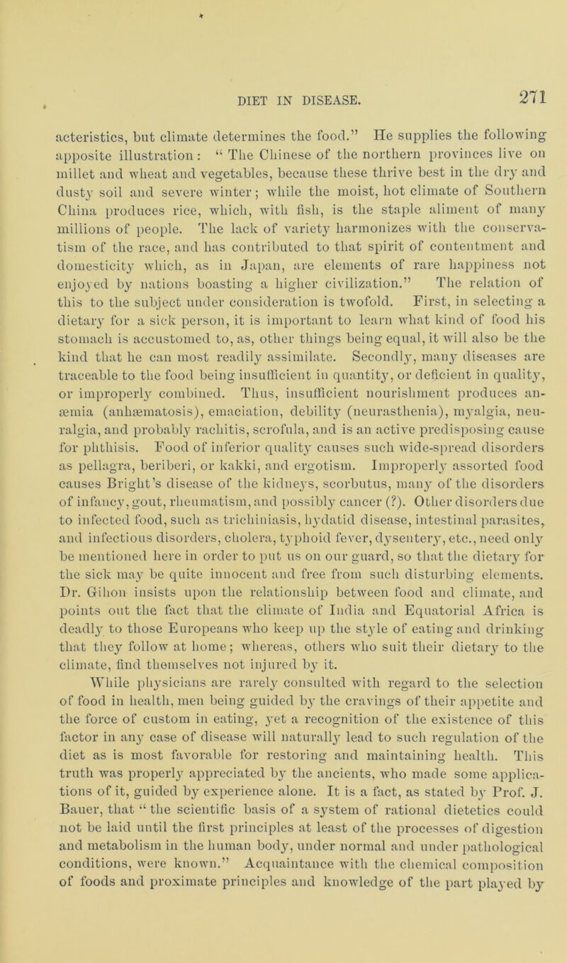 ucteristics, but climate determines the food.” He supplies the following apposite illustration: “ The Chinese of the northern provinces live on millet and wheat and vegetables, because these thrive best in the diy and dusty soil and severe winter; while the moist, hot climate of Southern China produces rice, which, wdth fish, is the staple aliment of man}’' millions of people. The lack of A'ariety harmonizes with the conserva- tism of the race, and has contributed to that spirit of contentment and domesticity which, as in Japan, are elements of rare happiness not enjoyed by nations boasting a higher civilization.” The relation of this to the subject under consideration is twofold. First, in selecting a dietary for a sick person, it is important to learn what kind of food his stomach is accustomed to, as, other things being equal, it will also be the kind that he can most readily assimilate. Secondly, many diseases are traceable to the food being insufficient in quantity, or deficient in quality, or improperly combined. Thus, insufficient nourishment produces an- ffiinia (anhoematosis), emaciation, debility (neurasthenia), myalgia, neu- ralgia, and probably rachitis, scrofula, and is an active predisposing cause for phthisis. Food of inferior quality causes such wide-spread disorders as pellagra, beriberi, or kakki, and ergotism. Improperly assorted food causes Bright’s disease of the kidneys, scorbutus, many of the disorders of infancy, gout, rheumatism, and i)ossibly cancer (?). Other disorders due to infected food, such as trichiniasis, hydatid disease, intestinal parasites, and infectious disorders, cholera, typhoid fever, dysentery, etc., need only be mentioned here in order to put us on our guard, so that the dietary for the sick may be quite innocent and free from such disturbing elements. Dr. Gihon insists upon the relationship between food and climate, and points out the fact that the climate of India and Equatorial Africa is deadly to those Europeans who keep up the style of eating and drinking that they follow at home; whereas, others who suit their dietary to the climate, find themselves not injured by it. While physicians are rarely consulted with regard to the selection of food in health, men being guided by the cravings of their appetite and the force of custom in eating, yet a recognition of the existence of this factor in any case of disease will naturally lead to such regulation of the diet as is most favorable for restoring and maintaining health. This truth was properly appreciated by the ancients, who made some applica- tions of it, guided by experience alone. It is a fact, as stated by Prof. J. Bauer, that “ the scientific basis of a system of rational dietetics could not be laid until the first principles at least of the processes of digestion and metabolism in the human body, under normal and under pathological conditions, were known.” Acquaintance with the chemical coni})osition of foods and proximate principles and knowledge of the part played by