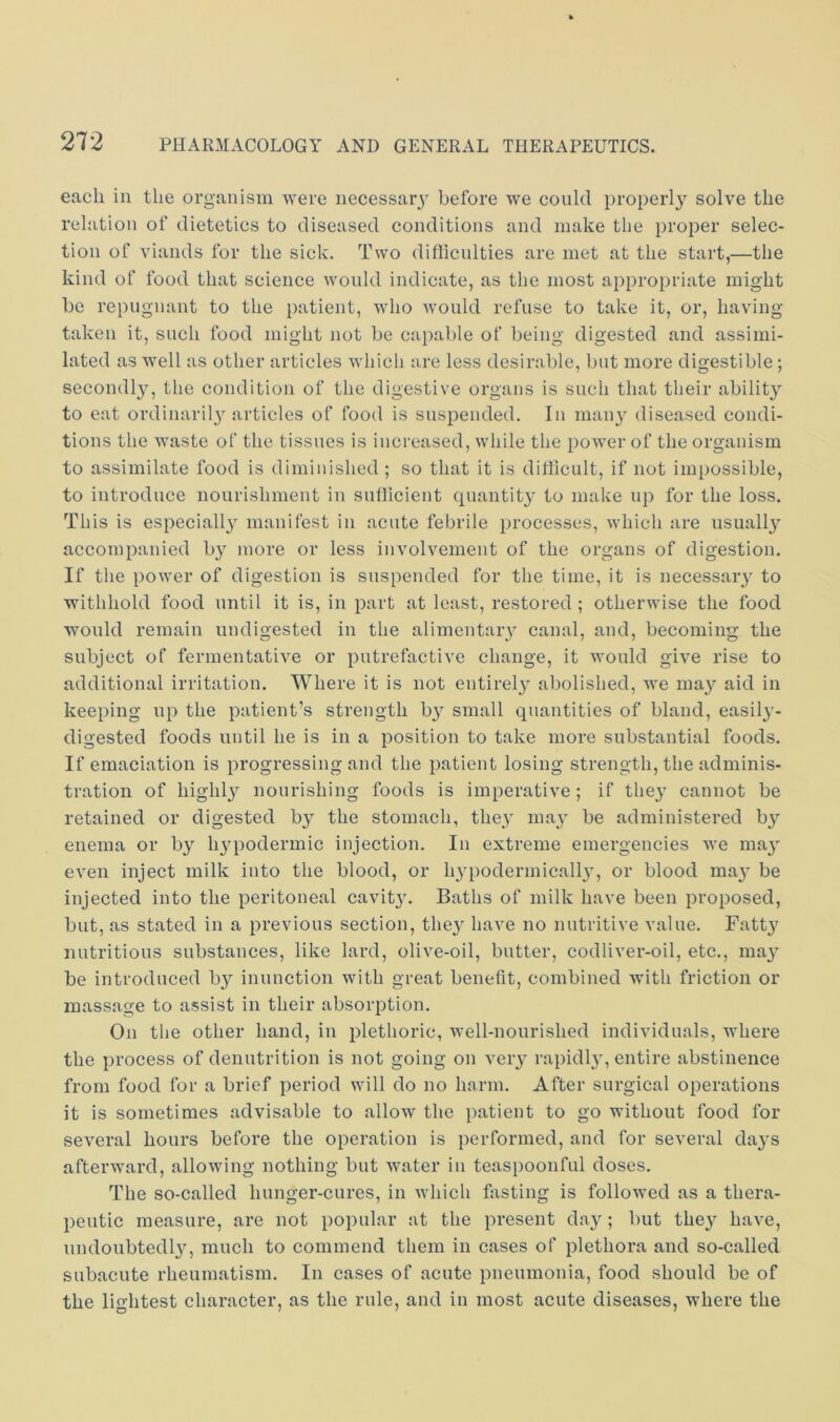 each ill the organism were iiecessaiy before we could properly solve the relation of dietetics to diseased conditions and make the proper selec- tion of viands for the sick. Two difliculties are met at the start,—the kind of food that science would indicate, as the most appropriate might be repugnant to the patient, who would refuse to take it, or, having taken it, such food might not be capable of being digested and assimi- lated as well as other articles which are less desirable, but more digestible; secondly, the condition of the digestive organs is such that their abilit}^ to eat ordinaril} articles of food is suspended. In maiy' diseased condi- tions the waste of the tissues is increased, while the power of the organism to assimilate food is diminished ; so that it is ditlicult, if not impossible, to introduce nourishment in sufllcient quantity to make up for the loss. This is especiall}^ manifest in acute febrile processes, which are usually accompanied by more or less involvement of the organs of digestion. If the power of digestion is suspended for the time, it is necessary to withhold food until it is, in part at least, restored ; otherwise the food would remain undigested in the alimentary canal, and, becoming the subject of fermentative or putrefactive change, it would give rise to additional irritation. Where it is not entirely abolished, we ma}^ aid in keeping up the patient’s strength b}^ small quantities of bland, easily- digested foods until he is in a position to take more substantial foods. If emaciation is progressing and the patient losing strength, the adminis- tration of highly nourishing foods is imperative ; if they cannot be retained or digested by the stomach, the}' may be administered by enema or by hypodermic injection. In extreme emergencies we may even inject milk into the blood, or hyi)odermically, or blood may be injected into the peritoneal cavit}'. Baths of milk have been proposed, but, as stated in a previous section, they have no nutritive value. Fatty nutritious substances, like lard, olive-oil, butter, codliver-oil, etc., may be introduced by inunction with great benefit, combined with friction or massage to assist in their absorption. On the other hand, in plethoric, well-nourished individuals, where the process of denutrition is not going on very rapidl}', entire abstinence from food for a brief period will do no harm. After surgical operations it is sometimes advisable to allow the patient to go without food for several hours before the operation is performed, and for several days afterward, allowing nothing but water iu teaspoonful doses. The so-called hunger-cures, in which fasting is followed as a thera- peutic measure, are not popular at the present day; but they have, undoubted!}', much to commend them in cases of plethora and so-called subacute rheumatism. In cases of acute pneumonia, food should be of the lightest character, as the rule, and in most acute diseases, where the