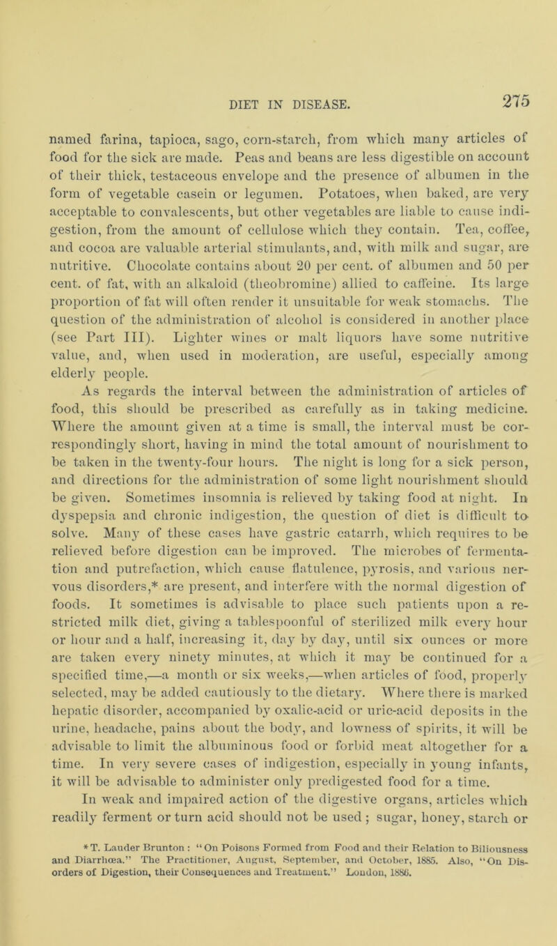 named farina, tapioca, sago, corn-starcli, from wliicli many articles of food for the sick are made. Peas and beans are less digestible on account of their thick, testaceous envelope and the presence of albumen in the form of vegetable casein or legumen. Potatoes, when baked, are very acceptable to convalescents, but other vegetables are liable to cause indi- gestion, from the amount of cellulose which they contain. Tea, coffee, and cocoa are valuable arterial stimulants, and, with milk and sugar, are nutritive. Chocolate contains about 20 per cent, of albumen and 50 per cent, of fat, with an alkaloid (theobromine) allied to caffeine. Its large proportion of fat will often render it unsuitable for weak stomachs. The question of the administration of alcohol is considered in another i)lace (see Part III). Lighter wines or malt liquors have some nutritive value, and, when used in moderation, are useful, especially among elderly people. As recjards the interval between the administration of articles of food, this should be prescribed as carefull}' as in taking medicine. Where the amount given at a time is small, the interval must be cor- respondingly short, having in mind the total amount of nourishment to be taken in the twenty-four hours. The night is long for a sick person, and directions for the administration of some light nourishment should be given. Sometimes insomnia is relieved by taking food at night. In d^'spepsia and chronic indigestion, the question of diet is difficult to solve. Mail}' of these cases have gastric catarrh, which requires to be relieved before digestion can be improved. The microbes of fermenta- tion and putrefaction, which cause flatulence, p3’rosis, and various ner- vous disorders,* are present, and interfere with the normal digestion of foods. It sometimes is advisable to place such patients upon a re- stricted milk diet, giving a tablespoonful of sterilized milk eveiy hour or hour and a half, increasing it, daj' b}^ day, until six ounces or more are taken every ninet}’’ minutes, at which it ma3' be continued for a specified time,—a month or six weeks,—when articles of food, properlv selected, ma_y be added cautiously' to the dietary'. Where there is marked hepatic disorder, accompanied by' oxalic-acid or nric-acid deposits in the urine, headache, pains about the body’, and lowness of spirits, it will be advisable to limit the albuminous food or forbid meat altogether for a time. In very' severe cases of indigestion, especially^ in young infants, it will be advisable to administer only^ predigested food for a time. In weak and impaired action of the digestive organs, articles which readily' ferment or turn acid should not be used ; sugar, honey', starch or *T. Lauder Brunton : “On Poisons Formed from Food and their Relation to Biliousness and Diarrhoea.” The Practitioner, AuRu-st, September, .and October, 1885. Also, “On Dis- orders of Digestion, their Consequences and Treatment.” Loudon, 1888,