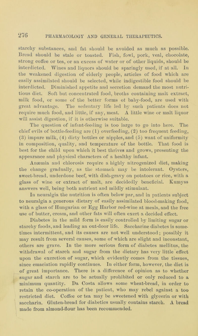 starchy substances, and fat should be avoided as much as possible. Bread should be stale or toasted. Fish, fowl, pork, veal, chocolate, strong coffee or tea, or an excess of water or of other liquids, should be interdicted. Wines and liquors should be sparingly used, if at all. In the weakened digestion of elderly people, articles of food which are easily assimilated should be selected, while indigestible food should be interdicted. Diminished ap[)etite and secretion demand the most nutri- tious diet. Soft but concentrated food, broths containing malt extract, milk food, or some of the better forms ot bab^'-food, are used with great advantage. The sedentary life led by such patients does not require much food, and little, if an}’, meat. A little wdne or malt liquor will assist digestion, if it is otherwise suitable. The question of inlant-feeding is too large to go into here. The chief evils of bottle-feeding are (1) overfeeding, (2) too frequent feeding, (3) impure milk, (4) dirty bottles or nipples, and (5) want of uniformity in composition, quality, and temperature of the bottle. That food is best for the child upon which it best thrives and grows, presenting the appearance and ph}’sical characters of a healthy infant. Angemia and chlorosis require a highly nitrogenized diet, making the change gradually, as the stomach may be intolerant. 0}’sters, sweet-bread, underdone beef, with dish-gravy' on potatoes or rice, with a glass of wine or extract of malt, are decidedly^ beneficial. Kumyss answers well, being both nutrient and mildly’ stimulant. In neuralgia the nutrition is often below par, and in patients subject to neuralgia a generous dietary’ of easily^ assimilated blood-making food, with a glass of Hungarian or Egg Harbor red-wine at meals, and the free use of butter, cream, and other fats will often exert a decided effect. Diabetes in the mild form is easily’ controlled by’ limiting sugar or starchy foods, and leading an out-door life. Saccharine diabetes is some- times intermittent, and its causes are not well understood; possibly’ it may’ result from several causes, some of which are slight and inconstant, others are grave. In the more serious form of diabetes mellitus, the withdrawal of starch and sugar from the dietary’has very’little effect upon the excretion of sugar, which evidently comes from the tissues, since emaciation rapidly’ continues. In either form, however, the diet is of great importance. There is a difference of opinion as to whether sugar and starch are to be actually’ prohibited or only'- reduced to a minimum quantity’. Da Costa allows some Avheat-bread, in order to retain the co-operation of the patient, who may’ rebel against a too restricted diet. Coffee or tea may be sweetened with glycerin or with saccharin. Gluten-bread for diabetics usually contains starch. A bread made from almond-flour has been recommended.